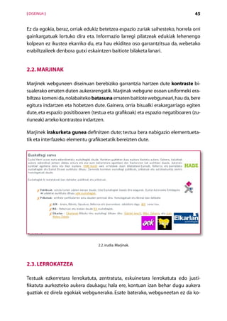 [ DISEINUA ]                                                                    45


Ez da egokia, beraz, orriak edukiz betetzea espazio zuriak saihesteko, horrela orri
gainkargatuak lortuko dira eta. Informazio larregi pilatzeak edukiak lehenengo
kolpean ez ikustea ekarriko du, eta hau ekiditea oso garrantzitsua da, webetako
erabiltzaileek denbora gutxi eskaintzen baitiote bilaketa lanari.


2.2. Marjinak

Marjinek webguneen diseinuan berebiziko garrantzia hartzen dute kontraste bi-
sualerako ematen duten aukerarengatik. Marjinak webgune osoan uniformeki era-
biltzea komeni da, nolabaiteko batasuna ematen baitiote webguneari, hau da, bere
egitura indartzen eta hobetzen dute. Gainera, orria bisualki erakargarriago egiten
dute, eta espazio positiboaren (testua eta grafikoak) eta espazio negatiboaren (zu-
riuneak) arteko kontrastea indartzen.

Marjinek irakurketa gunea definitzen dute; testua bera nabigazio elementueta-
tik eta interfazeko elementu grafikoetatik bereizten dute.




                                  2.2. irudia. Marjinak.




2.3. Lerrokatzea

Testuak ezkerretara lerrokatuta, zentratuta, eskuinetara lerrokatuta edo justi-
fikatuta aurkezteko aukera daukagu; hala ere, kontuan izan behar dugu aukera
guztiak ez direla egokiak webgunerako. Esate baterako, webguneetan ez da ko-
                                      Aurkibidea
 