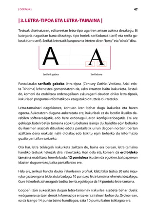 [ DISEINUA ]                                                                        47


| 3. Letra-tipoa eta letra-tamaina |
Testuak diseinatzean, editoreetan letra-tipo ugariren artean aukera dezakegu. Bi
kategoria nagusitan bana ditzakegu tipo horiek: serifadunak (serif) eta serifa ga-
beak (sans serif). Serifak letretatik kanporantz irteten diren “beso” eta “oinak” dira.




                 Serifarik gabea                    Serifaduna


Pantailarako serifarik gabeko letra-tipoa (Century Gothic, Verdana, Arial edo-
ta Tahoma) lehenestea gomendatzen da, asko errazten baitu irakurketa. Bestal-
de, komeni da erabiltzea ordenagailuan eskuragarri dauden ohiko letra-tipoak,
irakurleen programa informatikoek ezagutuko dituztela ziurtatzeko.

Letra-tamainari dagokionez, kontuan izan behar dugu irakurlea eta haren
egoera. Aukeratzen duguna aukeratuta ere, irakurleak ez du berdin ikusiko da-
rabilen softwareagatik, edo bere ordenagailuaren konfigurazioagatik. Eta are
gehiago, baten batek tamaina egokitu beharra izango du: handitu egin beharko
du ikusmen arazoak dituelako edota pantailatik urrun dagoen norbaiti bertan
azaltzen dena erakutsi nahi diolako; edo txikitu egin beharko du informazio
guztia pantailan sartzeko.

Oro har, letra txikiegiak irakurketa zailtzen du, baina era berean, letra-tamaina
handiko testuak nekezak dira irakurtzeko. Hori dela eta, komeni da erdibideko
tamaina erabiltzea; horrela bada, 12 puntukoa ikusten da egokien, bai paperean
idazten dugunerako, baita pantailarako ere.

Hala ere, zerikusi handia dauka irakurlearen profilak. Idatzitako testua 20 urte ingu-
ruko gazteengana bideratuta badago, 10 puntuko letra-tamaina lehenetsi dezakegu.
Gure irakurleak zaharragoak badira, berriz, egokiagoa da 14 puntuko letra-tamaina.

Gogoan izan aukeratzen dugun letra-tamainak irakurlea asebete behar duela:
webgunera sartzen denak informazioa erraz-erraz irakurri behar du. Orokorrean,
ez da izango 14 puntu baino handiagoa, ezta 10 puntu baino txikiagoa ere.
                                       Aurkibidea
 
