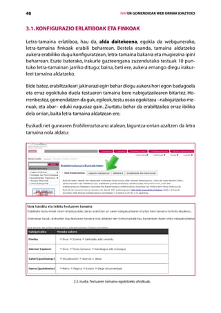48                                                    IVAPEN GOMENDIOAK WEB ORRIAK IDAZTEKO



3.1. Konfigurazio erlatiboak eta finkoak

Letra-tamaina erlatiboa, hau da, alda daitekeena, egokia da webgunerako,
letra-tamaina finkoak erabili beharrean. Bestela esanda, tamaina aldatzeko
­
aukera erabiliko dugu konfiguratzean, letra-tamaina bakarra eta mugiezina ipini
beharrean. Esate baterako, irakurle gazteengana zuzendutako testuak 10 pun-
tuko letra-tamainan jarriko ditugu; baina, beti ere, aukera emango diegu irakur-
leei tamaina aldatzeko.

Bide batez, erabiltzaileari jakinarazi egin behar diogu aukera hori egon badagoela
eta erraz egokituko duela testuaren tamaina bere nabigatzailearen bitartez. Ho-
rrenbestez, gomendatzen da guk, egileok, testu osoa egokitzea –nabigatzeko me-
nuak, eta abar– eduki nagusiaz gain. Ziurtatu behar da erabiltzailea erraz ibiliko
dela orrian, baita letra-tamaina aldatzean ere.

Euskadi.net gunearen Erabilerraztasuna atalean, laguntza-orrian azaltzen da letra
tamaina nola aldatu:




                       2.5. irudia. Testuaren tamaina egokitzeko aholkuak.


                                         Aurkibidea
 