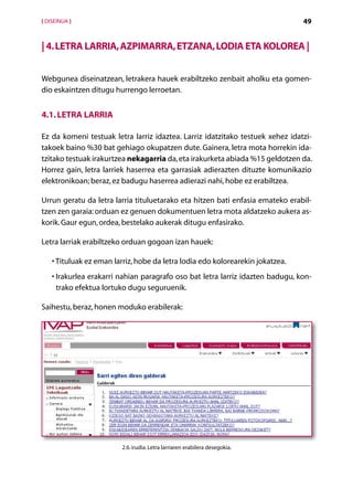 [ DISEINUA ]                                                                     49


| 4. Letra larria, azpimarra, etzana, lodia eta kolorea |


Webgunea diseinatzean, letrakera hauek erabiltzeko zenbait aholku eta gomen-
dio eskaintzen ditugu hurrengo lerroetan.


4.1. Letra larria

Ez da komeni testuak letra larriz idaztea. Larriz idatzitako testuek xehez idatzi-
takoek baino %30 bat gehiago okupatzen dute. Gainera, letra mota horrekin ida-
tzitako testuak irakurtzea nekagarria da, eta irakurketa abiada %15 geldotzen da.
Horrez gain, letra larriek haserrea eta garrasiak adierazten dituzte komunikazio
elektronikoan; beraz, ez badugu haserrea adierazi nahi, hobe ez erabiltzea.

Urrun geratu da letra larria tituluetarako eta hitzen bati enfasia emateko erabil­
tzen zen garaia: orduan ez genuen dokumentuen letra mota aldatzeko aukera as-
korik. Gaur egun, ordea, bestelako aukerak ditugu enfasirako.

Letra larriak erabiltzeko orduan gogoan izan hauek:

    •  ituluak ez eman larriz, hobe da letra lodia edo kolorearekin jokatzea.
      T
    • rakurlea erakarri nahian paragrafo oso bat letra larriz idazten badugu, kon-
      I
      trako efektua lortuko dugu seguruenik.

Saihestu, beraz, honen moduko erabilerak:




                          2.6. irudia. Letra larriaren erabilera desegokia.


                                            Aurkibidea
 