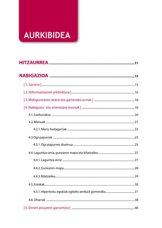 AURKIBIDEA


Hitzaurrea...................................................................................................11

NABIGAZIOA ..................................................................................................15
    | 1. Sarrera |.......................................................................................................................................15

    | 2. Informazioaren arkitektura |...........................................................................................16

    | 3. Webgunearen ataria eta gainerako orriak |............................................................18

    | 4. Nabigazio- eta orientazio-tresnak |..........................................................................................19
          4.1. Goiburukoa ........................................................................................................................20

          4.2. Menuak.................................................................................................................................21

                4.2.1. Menu hedagarriak..................................................................................................22

          4.3 Ogi-papurrak ......................................................................................................................25

                4.3.1. Ogi-papurren diseinua.........................................................................................25

          4.4. Laguntza-orria, gunearen mapa eta bilatzailea.....................................................27

                4.4.1. Laguntza-orria.........................................................................................................27

                4.4.2. Gunearen mapa.......................................................................................................28

                4.4.3. Bilatzailea...................................................................................................................29

          4.5. Estekak..................................................................................................................................30

                4.5.1. Hipertestu egokiak egiteko zenbait gomendio..........................................31

          4.6. Oharrak ................................................................................................................................38

    | 5. Orrien pisuaren garrantzia | ...........................................................................................................40
 