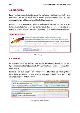 50                                                    IVAPEN GOMENDIOAK WEB ORRIAK IDAZTEKO



4.2. Azpimarra

Ez da egokia testu zati bat nabarmentzeko azpimarra erabiltzea, irakurleak esteka
dela pentsa dezake eta. Beraz, testuak bestela nabarmentzea da onena eta azpi-
marra esteketan soilik erabiltzea. (ikus Nabigazioa atala).

Pantaila honetan, esaterako, azpimarra ondo erabili da, esteketan bakarrik jarri
baita. Titulua eta testuaren zati bat beste modu batera nabarmendu dira (kolorea
eta letra-tamaina handiagoa erabilita tituluaren kasuan eta letra lodia bestean):




                                   2.7. irudia. Azpimarra.

4.3. Etzana

Letra etzanez idatzitako testuak irakurtzea oso nekagarria da. Hori dela eta, orto-
tipografia-gomendioek (Zubimendi, 2004) zehaztutakoak emateko soilik erabiliko
dugu etzana.
Informazio atalak bereizteko erabiltzen ditugun tituluetan ere etzana jartzeko
joera dago, baina hobe da saihestea, eta horren ordez lodia erabiltzea, horrela
errazago adostuko baita hierarkia.




                             2.8. irudia. Letra etzana tituluetan.



                                         Aurkibidea
 