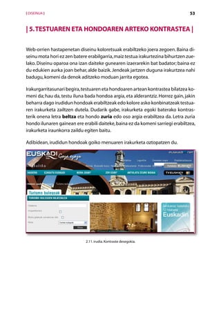 [ DISEINUA ]                                                                    53


| 5. Testuaren eta hondoaren arteko kontrastea |

Web-orrien hastapenetan diseinu koloretsuak erabiltzeko joera zegoen. Baina di-
seinu mota hori ez zen batere erabilgarria, maiz testua irakurtezina bihurtzen zue-
lako. Diseinu oparoa ona izan daiteke gunearen izaerarekin bat badator; baina ez
du edukien aurka joan behar, alde baizik. Jendeak jartzen duguna irakurtzea nahi
badugu, komeni da denok aditzeko moduan jarrita egotea.

Irakurgarritasunari begira, testuaren eta hondoaren artean kontrastea bilatzea ko-
meni da; hau da, testu iluna bada hondoa argia, eta alderantziz. Horrez gain, jakin
beharra dago irudidun hondoak erabiltzeak edo kolore asko konbinatzeak testua-
ren irakurketa zailtzen dutela. Dudarik gabe, irakurketa egoki baterako kontras-
terik onena letra beltza eta hondo zuria edo oso argia erabiltzea da. Letra zuria
hondo ilunaren gainean ere erabili daiteke, baina ez da komeni sarriegi erabiltzea,
irakurketa iraunkorra zaildu egiten baitu.

Adibidean, irudidun hondoak goiko menuaren irakurketa oztopatzen du.




                             2.11. irudia. Kontraste desegokia.




                                        Aurkibidea
 