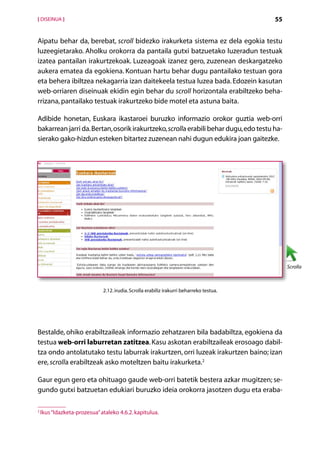 [ DISEINUA ]                                                                              55


Aipatu behar da, berebat, scroll bidezko irakurketa sistema ez dela egokia testu
luzeegietarako. Aholku orokorra da pantaila gutxi batzuetako luzeradun testuak
izatea pantailan irakurtzekoak. Luzeagoak izanez gero, zuzenean deskargatzeko
aukera ematea da egokiena. Kontuan hartu behar dugu pantailako testuan gora
eta behera ibiltzea nekagarria izan daitekeela testua luzea bada. Edozein kasutan
web-orriaren diseinuak ekidin egin behar du scroll horizontala erabiltzeko beha-
rrizana, pantailako testuak irakurtzeko bide motel eta astuna baita.

Adibide honetan, Euskara ikastaroei buruzko informazio orokor guztia web-orri
bakarrean jarri da. Bertan, osorik irakurtzeko, scrolla erabili behar dugu, edo testu ha-
sierako gako-hizdun esteken bitartez zuzenean nahi dugun edukira joan gaitezke.




                                                                                               Scrolla



                              2.12. irudia. Scrolla erabiliz irakurri beharreko testua.




Bestalde, ohiko erabiltzaileak informazio zehatzaren bila badabiltza, egokiena da
testua web-orri laburretan zatitzea. Kasu askotan erabiltzaileak erosoago dabil­
tza ondo antolatutako testu laburrak irakurtzen, orri luzeak irakurtzen baino; izan
ere, scrolla erabiltzeak asko moteltzen baitu irakurketa.2

Gaur egun gero eta ohituago gaude web-orri batetik bestera azkar mugitzen; se-
gundo gutxi batzuetan edukiari buruzko ideia orokorra jasotzen dugu eta eraba-

2
    Ikus “Idazketa-prozesua” ataleko 4.6.2. kapitulua.

                                                    Aurkibidea
 