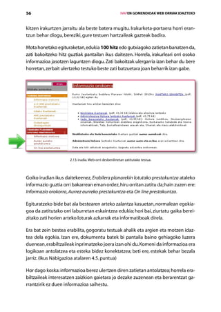 56                                                      IVAPEN GOMENDIOAK WEB ORRIAK IDAZTEKO



kitzen irakurtzen jarraitu ala beste batera mugitu. Irakurketa-portaera horri eran­
tzun behar diogu, bereziki, gure testuen hartzaileak gazteak badira.

Mota honetako egituraketan, edukia 100 hitz edo gutxiagoko zatietan banatzen da,
zati bakoitzeko hitz guztiak pantailan ikus daitezen. Horrela, irakurleari orri osoko
informazioa jasotzen laguntzen diogu. Zati bakoitzak ulergarria izan behar du bere
horretan, zerbait ulertzeko testuko beste zati batzuetara joan beharrik izan gabe.




                      2.13. irudia. Web-orri desberdinetan zatitutako testua.



Goiko irudian ikus daitekeenez, Erabilera planarekin lotutako prestakuntza ataleko
informazio guztia orri bakarrean eman ordez, hiru orritan zatitu da; hain zuzen ere:
Informazio orokorra, Aurrez aurreko prestakuntza eta On line prestakuntza.

Egituratzeko bide bat ala bestearen arteko zalantza kasuetan, normalean egokia-
goa da zatitutako orri laburretan eskaintzea edukia; hori bai, ziurtatu gaika berei-
zitako zati horien arteko loturak azkarrak eta informatiboak direla.

Era bat zein bestea erabilita, gogoratu testuak ahalik eta argien eta motzen idaz-
tea dela egokia. Izan ere, dokumentu batek bi pantaila baino gehiagoko luzera
duenean, erabiltzaileak inprimatzeko joera izan ohi du. Komeni da informazioa era
logikoan antolatzea eta esteka bidez konektatzea; beti ere, estekak behar bezala
jarriz. (Ikus Nabigazioa atalaren 4.5. puntua)

Hor dago koska: informazioa berez ulertzen diren zatietan antolatzea; horrela era-
biltzaileak interesatzen zaizkion gaietara jo dezake zuzenean eta berarentzat ga-
rrantzirik ez duen informazioa saihestu.
                                           Aurkibidea
 