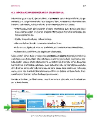[ DISEINUA ]                                                                     57


6.2. Informazioaren hierarkia eta diseinua

Informazio guztiak ez du garrantzi bera. Argi bereizi behar ditugu informazio ga-
rrantzitsua eta bigarren mailakoa edo osagarria dena. Horretarako, informazioaren
hierarkia definitzeko, hainbat teknika erabil ditzakegu, besteak beste:
    • nformazioa, duen garrantziaren arabera, interfazeko gune batean ala beste
      I
      batean jartzea; izan ere, horien arabera informazioak hierarkia handiagoa ala
      txikiagoa izango du.
    •  fektu tipografiko bidez nabarmentzea.
      E
    •  arrantzia handieneko testuen tamaina handitzea.
      G
    • nformazio-objektuak antolatu eta bereizteko kolore-kontrastea erabiltzea.
      I
    •  rlazionatutako informazio-objektuak taldekatzea.
      E
Gogoan izan behar dugu webgunea erabiltzaileari begira diseinatu behar dela:
erabiltzailearen hizkuntzan eta erabiltzaileak ulertzeko moduko eskema bat era-
biliz. Bisitari kopuru ahalik eta handiena asebetetzeko diseinatu behar da gunea;
hori lortzeko, profil bidez erabiltzaile talde bakoitzaren beharrizanetara egokituko
den diseinua sortzea lortu behar dugu, ez baita gauza bera, esaterako, web-orria
gazteentzat edo legelarientzat diseinatzea. Horrekin batera, kontuan hartu disei-
nuak koherentea izan behar duela webgune osoan.

Beheko adibidean, profilak kolorez bereizita daude eta, horrela, erabiltzaileak be-
rea aukera dezake.




                      2.14. irudia. Koloreak erabiltzaile-profilak bereizteko.




                                           Aurkibidea
 