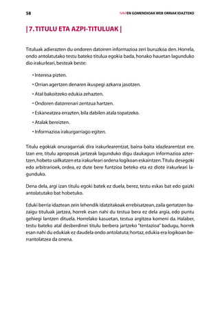 58                                                  IVAPEN GOMENDIOAK WEB ORRIAK IDAZTEKO



| 7. Titulu eta azpi-Tituluak |

Tituluak adierazten du ondoren datorren informazioa zeri buruzkoa den. Horrela,
ondo antolatutako testu bateko titulua egokia bada, honako hauetan lagunduko
dio irakurleari, besteak beste:

     • nteresa pizten.
       I
     •  rrian agertzen denaren ikuspegi azkarra jasotzen.
       O
       A
     •  tal bakoitzeko edukia zehazten.
     •  ndoren datorrenari zentzua hartzen.
       O
       E
     •  skaneatzea errazten, bila dabilen atala topatzeko.
     •  talak bereizten.
       A
     • nformazioa irakurgarriago egiten.
       I

Titulu egokiak onuragarriak dira irakurlearentzat, baina baita idazlearentzat ere.
Izan ere, titulu aproposak jartzeak lagunduko digu daukagun informazioa azter­
tzen, hobeto sailkatzen eta irakurleari ordena logikoan eskaintzen. Titulu desegoki
edo arbitrarioek, ordea, ez dute bere funtzioa beteko eta ez diote irakurleari la-
gunduko.

Dena dela, argi izan titulu egoki batek ez duela, berez, testu eskas bat edo gaizki
antolatutako bat hobetuko.

Eduki berria idaztean zein lehendik idatzitakoak errebisatzean, zaila gertatzen ba-
zaigu tituluak jartzea, horrek esan nahi du testua bera ez dela argia, edo puntu
gehiegi lantzen dituela. Horrelako kasuetan, testua argitzea komeni da. Halaber,
testu bateko atal desberdinei titulu berbera jartzeko “tentazioa” badugu, horrek
esan nahi du edukiak ez daudela ondo antolatuta; hortaz, edukia era logikoan be-
rrantolatzea da onena.




                                       Aurkibidea
 