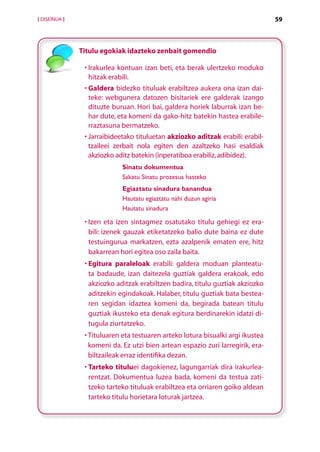 [ DISEINUA ]                                                                      59



               Titulu egokiak idazteko zenbait gomendio

                • rakurlea kontuan izan beti, eta berak ulertzeko moduko
                  I
                  hitzak erabili.
                  G
                •  aldera bidezko tituluak erabiltzea aukera ona izan dai-
                  teke: webgunera datozen bisitariek ere galderak izango
                  dituzte buruan. Hori bai, galdera horiek laburrak izan be-
                  har dute, eta komeni da gako-hitz batekin hastea erabile-
                  rraztasuna bermatzeko.
                •  arraibideetako tituluetan akziozko aditzak erabili: erabil­
                  J
                  tzaileei zerbait nola egiten den azaltzeko hasi esaldiak
                  akziozko aditz batekin (inperatiboa erabiliz, adibidez).
                             Sinatu dokumentua
                             Sakatu Sinatu prozesua hasteko
                             Egiaztatu sinadura banandua
                             Hautatu egiaztatu nahi duzun agiria
                             Hautatu sinadura

                •  zen eta izen sintagmez osatutako titulu gehiegi ez era-
                  I
                  bili: izenek gauzak etiketatzeko balio dute baina ez dute
                  testuingurua markatzen, ezta azalpenik ematen ere, hitz
                  bakarrean hori egitea oso zaila baita.
                •  gitura paraleloak erabili: galdera moduan planteatu-
                  E
                  ta badaude, izan daitezela guztiak galdera erakoak, edo
                  akziozko aditzak erabiltzen badira, titulu guztiak akziozko
                  aditzekin egindakoak. Halaber, titulu guztiak bata bestea-
                  ren segidan idaztea komeni da, begirada batean titulu
                  guztiak ikusteko eta denak egitura berdinarekin idatzi di-
                  tugula ziurtatzeko.
                •  ituluaren eta testuaren arteko lotura bisualki argi ikustea
                  T
                  komeni da. Ez utzi bien artean espazio zuri larregirik, era-
                  biltzaileak erraz identifika dezan.
                •  arteko tituluei dagokienez, lagungarriak dira irakurlea-
                  T
                  rentzat. Dokumentua luzea bada, komeni da testua zati­
                  tzeko tarteko tituluak erabiltzea eta orriaren goiko aldean
                  tarteko titulu horietara loturak jartzea.


                                      Aurkibidea
 
