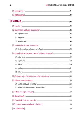 6                                                                                                    IVAPEN GOMENDIOAK WEB ORRIAK IDAZTEKO



    | 6. Laburpena | ...................................................................................................................................................41

    | 7. Bibliografia | ..................................................................................................................................................42


DISEINUA ..........................................................................................................43
    | 1. Sarrera | .............................................................................................................................................................43

    | 2. Ikuspegi bisualaren garrantzia | .................................................................................................44
           2.1. Espazio zuriak.....................................................................................................................44

           2.2. Marjinak................................................................................................................................45

           2.3. Lerrokatzea..........................................................................................................................45

    | 3. Letra-tipoa eta letra-tamaina | .....................................................................................................47
           3.1. Konfigurazio erlatiboak eta finkoak ..........................................................................48

    | 4. Letra larria, azpimarra, etzana, lodia eta kolorea | ...............................................49
           4.1. Letra larria ...........................................................................................................................49

           4.2. Azpimarra............................................................................................................................50

           4.3. Etzana....................................................................................................................................50

           4.4. Lodia......................................................................................................................................51

           4.5. Kolorea..................................................................................................................................52

    | 5. Testuaren eta hondoaren arteko kontrastea |.......................................................53

    | 6. Edukiaren egituraketa | ......................................................................................................................54
           6.1. Edukia zatitu ala ez zatitu? ............................................................................................54

           6.2. Informazioaren hierarkia eta diseinua.......................................................................57

    | 7. Titulu eta azpi-Tituluak | ....................................................................................................................58

    | 8. Gako-hitzak | ................................................................................................................................................62

    | 9. Pantailako testuen neurria | ...........................................................................................................63

    | 10. Lerroen eta pantailaren zabalera | ........................................................................................64

    | 11. Zerrendak | ............................................................................................................................65
 