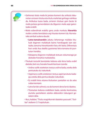 60                                      IVAPEN GOMENDIOAK WEB ORRIAK IDAZTEKO




     •  ehienez titulu maila bi jartzea komeni da: artikulu labu-
       G
       rretan orriaren titulua eta titulu maila bat gehiago nahikoa
       da. Artikulua luzea bada, orriaren tituluaz gain beste bi
       maila jartzea gomendatzen da. Bigarren maila azpi gaien­
       tzako erabili.
     •  aila ezberdinak erabiliz gero, ondo markatu: hierarkia
       M
       mailen arteko bereizketa argi ikustea komeni da. Horreta-
       rako zenbait aukera daude:
        •  etra-tamainarekin jokatu: lehenengo mailako titu-
          L
          luak bigarren mailakoak baino handiagoak izan dai-
          tezke, tamaina hierarkiarekin lotu ohi baita. Diferentzia
          hori ondo ikus dadila: gutxienez letra-tamaina bi pun-
          tutan handitu.
          K
        •  okapena: bigarren mailakoak testuan eskumarago jar
          daitezke hierarkia markatzeko.
     •  ituluak testutik bereizteko kolorea edo letra lodia erabil
       T
       daiteke, beti ere, honako hauek kontuan izanda:
          U
        •  rdina soilik esteketan: testua urdina bada, esteka dela
          pentsatuko du irakurleak.
          A
        •  zpimarra soilik esteketan: testua azpimarratuta bada-
          go, esteka dela pentsa dezake irakurleak.
          E
        •  z erabili letra etzana tituluetan: pantailan ez da asko
          nabarmentzen.
          L
        •  etra larriak saihestu: ez da komeni dena larriz idaztea.
        •  ituluetan kolorea erabiltzen bada, zaindu kontrastea,
          T
          ziurtatu pantailaren atzeko aldearekin irakurgarri ge-
          ratzen dela.
     • Ikus, halaber, “Titulu eraginkorrak idazteko pausuak“, “Esti-
     loa“ atalaren 3.7. kapituluan.




                           Aurkibidea
 