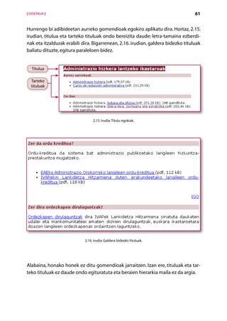 [ DISEINUA ]                                                                      61


Hurrengo bi adibideetan aurreko gomendioak egokiro aplikatu dira. Hortaz, 2.15.
irudian, titulua eta tarteko tituluak ondo bereizita daude: letra-tamaina ezberdi-
nak eta itzaldurak erabili dira. Bigarrenean, 2.16. irudian, galdera bidezko tituluak
baliatu dituzte, egitura paraleloen bidez.


   Titulua

  Tarteko
  tituluak




                                 2.15. irudia. Titulu egokiak.




                            2.16. irudia. Galdera bidezko tituluak.




Alabaina, honako honek ez ditu gomendioak jarraitzen. Izan ere, tituluak eta tar-
teko tituluak ez daude ondo egituratuta eta beraien hierarkia maila ez da argia.




                                         Aurkibidea
 