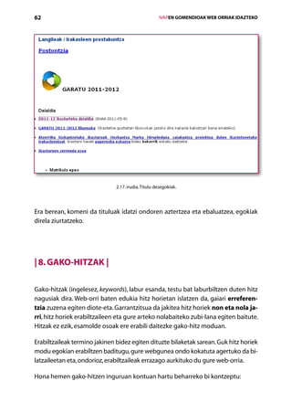 62                                                    IVAPEN GOMENDIOAK WEB ORRIAK IDAZTEKO




                               2.17. irudia. Titulu desegokiak.




Era berean, komeni da tituluak idatzi ondoren aztertzea eta ebaluatzea, egokiak
direla ziurtatzeko.




| 8. Gako-hitzak |

Gako-hitzak (ingelesez, keywords), labur esanda, testu bat laburbiltzen duten hitz
nagusiak dira. Web-orri baten edukia hitz horietan islatzen da, gaiari erreferen-
tzia zuzena egiten diote-eta. Garrantzitsua da jakitea hitz horiek non eta nola ja-
rri, hitz horiek erabiltzaileen eta gure arteko nolabaiteko zubi-lana egiten baitute.
Hitzak ez ezik, esamolde osoak ere erabili daitezke gako-hitz moduan.

Erabiltzaileak termino jakinen bidez egiten dituzte bilaketak sarean. Guk hitz horiek
modu egokian erabiltzen baditugu, gure webgunea ondo kokatuta agertuko da bi-
latzaileetan eta, ondorioz, erabiltzaileak errazago aurkituko du gure web-orria.

Hona hemen gako-hitzen inguruan kontuan hartu beharreko bi kontzeptu:
                                         Aurkibidea
 