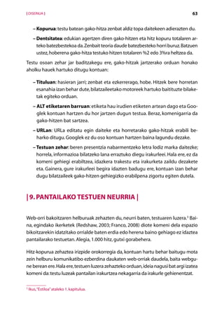 [ DISEINUA ]                                                                        63


      – Kopurua: testu batean gako-hitza zenbat aldiz topa daitekeen adierazten du.
      – Dentsitatea: edukian agertzen diren gako-hitzen eta hitz kopuru totalaren ar-
        
        teko batezbestekoa da. Zenbait teoria daude batezbesteko horri buruz. Batzuen
        ustez, hoberena gako-hitza testuko hitzen totalaren %2 edo 3%ra heltzea da.
Testu osoan zehar jar baditzakegu ere, gako-hitzak jartzerako orduan honako
aholku hauek hartuko ditugu kontuan:

      – Tituluan: hasieran jarri; zenbat eta ezkerrerago, hobe. Hitzek bere horretan
        esanahia izan behar dute, bilatzaileetako motoreek hartuko baitituzte bilake-
        tak egiteko orduan.
      – ALT etiketaren barruan: etiketa hau irudien etiketen artean dago eta Goo-
        glek kontuan hartzen du hor jartzen dugun testua. Beraz, komenigarria da
        gako-hitzen bat sartzea.
      – URLan: URLa editatu egin daiteke eta horretarako gako-hitzak erabili be-
        harko ditugu. Googlek ez du oso kontuan hartzen baina lagundu dezake.
      – Testuan zehar: beren presentzia nabarmentzeko letra lodiz marka daitezke;
        horrela, informazioa bilatzeko lana erraztuko diegu irakurleei. Hala ere, ez da
        komeni gehiegi erabiltzea, idazkera trakestu eta irakurketa zaildu dezakete
        eta. Gainera, gure irakurleei begira idazten badugu ere, kontuan izan behar
        dugu bilatzaileek gako-hitzen gehiegizko erabilpena zigortu egiten dutela.



| 9. Pantailako testuen neurria |

Web-orri bakoitzaren helburuak zehazten du, neurri baten, testuaren luzera.3 Bai-
na, egindako ikerketek (Redshaw, 2003; Franco, 2008) diote komeni dela espazio
bikoitzarekin idatzitako orrialde baten erdia edo herena baino gehiago ez idaztea
pantailarako testuetan. Alegia, 1.000 hitz, gutxi gorabehera.

Hitz-kopurua zehaztea irizpide orokorregia da, kontuan hartu behar baitugu mota
zein helburu komunikatibo ezberdina daukaten web-orriak daudela, baita webgu-
ne berean ere. Hala ere, testuen luzera zehazteko orduan, ideia nagusi bat argi izatea
komeni da: testu luzeak pantailan irakurtzea nekagarria da irakurle gehienentzat.

3
    Ikus, “Estiloa” ataleko 1. kapitulua.

                                            Aurkibidea
 