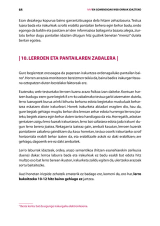 64                                                         IVAPEN GOMENDIOAK WEB ORRIAK IDAZTEKO



Esan dezakegu kopurua baino garrantzitsuagoa dela hitzen zehaztasuna. Testua
luzea bada eta irakurleak scrolla erabiliz pantailan behera egin behar badu, ondo
egongo da baldin eta jasotzen ari den informazioa baliagarria bazaio; alegia, ziur-
tatu behar dugu pantailan idazten ditugun hitz guztiek benetan “merezi” dutela
bertan egotea.



| 10. Lerroen eta pantailaren zabalera |

Gure begientzat erosoagoa da paperean irakurtzea ordenagailuko pantailan bai-
no4. Horren arrazoia monitoreen bereizmen txikia da, baina badira irakurgarritasu-
na oztopatzen duten bestelako faktoreak ere.

Esaterako, web-testuetako lerroen luzera arazo fisikoa izan daiteke. Kontuan har­
tzen badugu ezen gure begiek 8 cm-ko zabalerako testua garbi atzematen dutela,
lerro luzeagoek burua arinki bihurtu beharra edota begietako muskuluak behar­
tzea eskatzen diote irakurleari. Horrek irakurketa abiadari eragiten dio, hau da,
gure begiak gehiago mugitu behar dira lerroan zehar edota hurrengo lerrora joa-
teko, begiek atzera egin behar duten tartea handiagoa da eta. Horregatik, askotan
gertatzen zaigu lerro luzeak irakurtzean, lerro bat saltatzea edota jada irakurri du-
gun lerro berera joatea. Nekagarria izateaz gain, zenbait kasutan, lerroen luzerak
pantailaren zabalera gainditzen du; kasu horretan, testua osorik irakurtzeko scroll
horizontala erabili behar izaten da, eta erabiltzaile askok ez daki erabiltzen; are
gehiago, dagoenik ere ez daki zenbaitek.

Lerro laburrak idazteak, ordea, arazo semantikoa (hitzen esanahiarekin zerikusia
duena) dakar: lerroa laburra bada eta irakurleak ez badu esaldi bat edota hitz
multzo oso bat lerro berean ikusten, irakurketa zaildu egiten da, ulertzeko arazoak
sortu baitaitezke.

Auzi honetan irizpide zehatzik ematerik ez badago ere, komeni da, oro har, lerro
bakoitzeko 10-12 hitz baino gehiago ez jartzea.




4
    Beste kontu bat da egungo irakurgailu elektronikoena.

                                              Aurkibidea
 