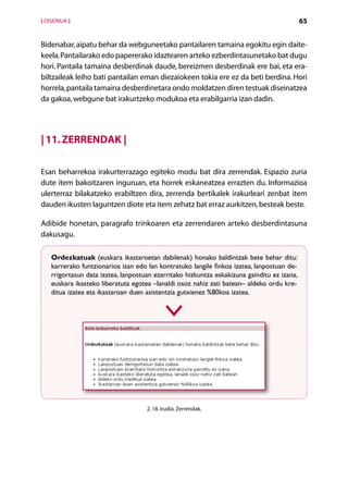 [ DISEINUA ]                                                                                 65


Bidenabar, aipatu behar da webguneetako pantailaren tamaina egokitu egin daite-
keela. Pantailarako edo papererako idaztearen arteko ezberdintasunetako bat dugu
hori. Pantaila tamaina desberdinak daude, bereizmen desberdinak ere bai, eta era-
biltzaileak leiho bati pantailan eman diezaiokeen tokia ere ez da beti berdina. Hori
horrela, pantaila tamaina desberdinetara ondo moldatzen diren testuak diseinatzea
da gakoa, webgune bat irakurtzeko modukoa eta erabilgarria izan dadin.




| 11. Zerrendak |

Esan beharrekoa irakurterrazago egiteko modu bat dira zerrendak. Espazio zuria
dute item bakoitzaren inguruan, eta horrek eskaneatzea errazten du. Informazioa
ulerterraz bilakatzeko erabiltzen dira, zerrenda bertikalek irakurleari zenbat item
dauden ikusten laguntzen diote eta item zehatz bat erraz aurkitzen, besteak beste.

Adibide honetan, paragrafo trinkoaren eta zerrendaren arteko desberdintasuna
dakusagu.

    Ordezkatuak (euskara ikastaroetan dabilenak) honako baldintzak bete behar ditu:
    karrerako funtzionarioa izan edo lan kontratuko langile finkoa izatea, lanpostuan de-
    rrigortasun data izatea, lanpostuan ezarritako hizkuntza eskakizuna gainditu ez izana,
    euskara ikasteko liberatuta egotea –lanaldi osoz nahiz zati batean– aldeko ordu kre-
    ditua izatea eta ikastaroan duen asistentzia gutxienez %80koa izatea.




                                     2. 18. irudia. Zerrendak.




                                           Aurkibidea
 