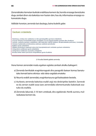 66                                                    IVAPEN GOMENDIOAK WEB ORRIAK IDAZTEKO



Zerrendetako itemetan buletak erabiltzea komeni da, horrela errazago bereiztuko
dugu zenbat diren eta bakoitza non hasten den, hau da, informazioa errazago es-
kaneatuko dugu.

Adibide honetan, zerrenda bat daukagu, baina buletik gabe:




                             2.19.irudia. Buletik gabeko zerrenda.


Hona hemen zerrendak modu egokian egiteko zenbait aholku baliagarri:

     a)  errenda bertikalak eraginkorragoak dira paragrafo batean komaz banatu-
        Z
        tako itemak baino ekintza- edo ideia-segidak emateko
     b) Neurriz erabili zerrendak, eraginkortasuna gal baitezakete bestela.
        
     c)  urkeztu zerrenda bakoitza esaldi argi eta deskriptibo batekin. Sarrerak
        A
        ez du zertan esaldi osoa izan; zerrendako elementuetako bakoitzak osa-
        tuko du esaldia.
     d)  errenda laburrak, 5-10 item artekoak, dira egokienak. Hortik aurrera, mul­
        Z
        tzokatzea komeni da.




                                         Aurkibidea
 