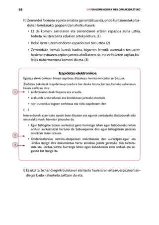 68                                                     IVAPEN GOMENDIOAK WEB ORRIAK IDAZTEKO



         h)  errendei formatu egokia ematea garrantzitsua da, ondo funtzionatuko ba-
            Z
            dute. Horretarako, gogoan izan aholku hauek:
            •  da komeni sarreraren eta zerrendaren artean espazioa zuria uztea,
              Ez
              hobeto ikusten baita edukien arteko lotura. (1)
            • 
              Hobe item luzeen ondoren espazio zuri bat uztea. (2)
              Zerrendako itemak luzeak badira, bigarren lerrotik aurrerako testuaren
            • 
              hasiera testuaren azpian jartzea aholkatzen da, eta ez buleten azpian, bu-
              letak nabarmentzea komeni da eta. (3)


                                   Izapidetze elektronikoa
         Egoitza elektronikoan linean izapidetu ditzakezu herritarrentzako zerbitzuak.
         Zerbitzu bakoitzak izapidetze-prozedura bat dauka lotuta; bertan, honako xehetasun
         hauek azaltzen dira:
1           •   erbitzuaren deskribapena eta araudia
               z
            •   rakunde arduradunak eta kontaktuan jartzeko moduak
               e
            •   ori zuzendua dagoen zerbitzua eta nola izapidetzen den
               n
         (…)
         Interesdunek ezarritako epeak bete ditzaten eta egunak zenbatzeko (baliodunak edo
         naturalak) modu honetan jokatuko da:
            •   gun baliogabe batean aurkeztuz gero: hurrengo lehen egun balioduneko lehen
               E
               orduan aurkeztutzat hartuko da. Salbuespenak dira egun baliogabean jasotzea
               onartzen duten arauak.
2
            •   ndorioetarako, sarrera-idazpenean inskribatuko den aurkezpen-egun eta
               O
               -ordua izango dira dokumentua hartu zenekoa. Jasota geratuko den sarrera-
3
               data eta –ordua, berriz, hurrengo lehen egun balioduneko zero orduak eta se-
               gundo bat izango da.




         i)  z utzi tarte handiegirik buletaren eta testu hasieraren artean, espazioa han-
            E
            diegia bada irakurketa zailtzen du eta.




                                              Aurkibidea
 