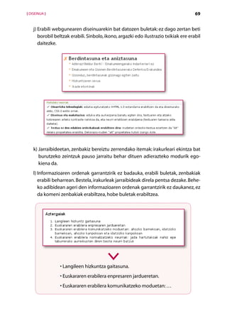 [ DISEINUA ]                                                                          69


    j)  rabili webgunearen diseinuarekin bat datozen buletak: ez dago zertan beti
       E
       borobil beltzak erabili. Sinbolo, ikono, argazki edo ilustrazio txikiak ere erabil
       daitezke.




    k)  arraibideetan, zenbakiz bereiztu zerrendako itemak: irakurleari ekintza bat
       J
       burutzeko zeintzuk pauso jarraitu behar dituen adierazteko modurik ego-
       kiena da.
    l) nformazioaren ordenak garrantzirik ez badauka, erabili buletak, zenbakiak
       I
       erabili beharrean. Bestela, irakurleak jarraibideak direla pentsa dezake. Behe-
       ko adibidean ageri den informazioaren ordenak garrantzirik ez daukanez, ez
       da komeni zenbakiak erabiltzea, hobe buletak erabiltzea.




                 • Langileen hizkuntza gaitasuna.
                 • Euskararen erabilera enpresaren jardueretan.
                 • Euskararen erabilera komunikatzeko moduetan: …


                                        Aurkibidea
 
