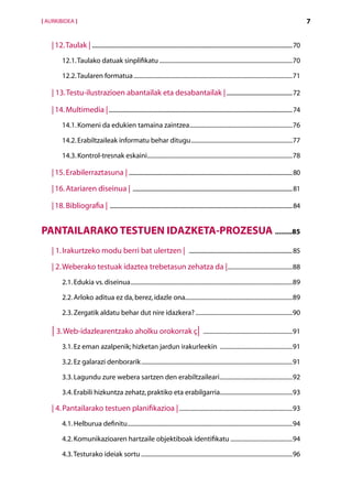 [ AURKIBIDEA ]                                                                                                                                                                      7


    | 12. Taulak | ............................................................................................................................................................70
           12.1. Taulako datuak sinplifikatu.........................................................................................70

           12.2. Taularen formatua..........................................................................................................71

    | 13.  estu-ilustrazioen abantailak eta desabantailak |....................................................72
          T

    | 14. Multimedia |..................................................................................................................................................74
           14.1. Komeni da edukien tamaina zaintzea.....................................................................76

           14.2. Erabiltzaileak informatu behar ditugu....................................................................77

           14.3. Kontrol-tresnak eskaini.................................................................................................78

    | 15. Erabilerraztasuna | ..................................................................................................................................80

    | 16. Atariaren diseinua | ...............................................................................................................................81

    | 18. Bibliografia | .................................................................................................................................................84


Pantailarako testuen idazketa-prozesua ..........85
    | 1. Irakurtzeko modu berri bat ulertzen | .................................................................................85

    | 2. Weberako testuak idaztea trebetasun zehatza da |............................................88
           2.1. Edukia vs. diseinua............................................................................................................89

           2.2. Arloko aditua ez da, berez, idazle ona.......................................................................89

           2.3. Zergatik aldatu behar dut nire idazkera?.................................................................90

    | 3. Web-idazlearentzako aholku orokorrak ç| ............................................................91
           3.1. Ez eman azalpenik; hizketan jardun irakurleekin .................................................91

           3.2. Ez galarazi denborarik.....................................................................................................91

           3.3. Lagundu zure webera sartzen den erabiltzaileari.................................................92

           3.4. Erabili hizkuntza zehatz, praktiko eta erabilgarria.................................................93

    | 4. Pantailarako testuen planifikazioa |............................................................................93
           4.1. Helburua definitu..............................................................................................................94

           4.2. Komunikazioaren hartzaile objektiboak identifikatu..........................................94

           4.3. Testurako ideiak sortu.....................................................................................................96
 