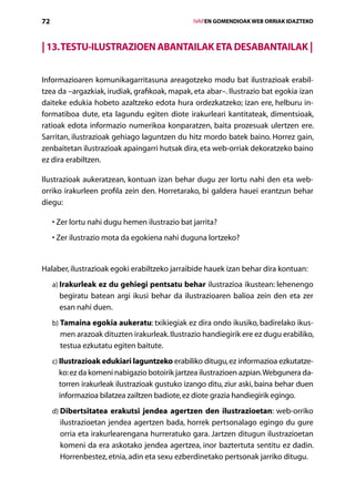 72                                                   IVAPEN GOMENDIOAK WEB ORRIAK IDAZTEKO



| 13. Testu-ilustrazioen abantailak eta desabantailak |

Informazioaren komunikagarritasuna areagotzeko modu bat ilustrazioak erabil­
tzea da –argazkiak, irudiak, grafikoak, mapak, eta abar–. Ilustrazio bat egokia izan
daiteke edukia hobeto azaltzeko edota hura ordezkatzeko; izan ere, helburu in-
formatiboa dute, eta lagundu egiten diote irakurleari kantitateak, dimentsioak,
ratioak edota informazio numerikoa konparatzen, baita prozesuak ulertzen ere.
Sarritan, ilustrazioak gehiago laguntzen du hitz mordo batek baino. Horrez gain,
zenbaitetan ilustrazioak apaingarri hutsak dira, eta web-orriak dekoratzeko baino
ez dira erabiltzen.

Ilustrazioak aukeratzean, kontuan izan behar dugu zer lortu nahi den eta web-
orriko irakurleen profila zein den. Horretarako, bi galdera hauei erantzun behar
diegu:

       Z
     •  er lortu nahi dugu hemen ilustrazio bat jarrita?
       Z
     •  er ilustrazio mota da egokiena nahi duguna lortzeko?


Halaber, ilustrazioak egoki erabiltzeko jarraibide hauek izan behar dira kontuan:
     a) Irakurleak ez du gehiegi pentsatu behar ilustrazioa ikustean: lehenengo
        
       begiratu batean argi ikusi behar da ilustrazioaren balioa zein den eta zer
       esan nahi duen.
     b) Tamaina egokia aukeratu: txikiegiak ez dira ondo ikusiko, badirelako ikus-
        
       men arazoak dituzten irakurleak. Ilustrazio handiegirik ere ez dugu erabiliko,
       testua ezkutatu egiten baitute.
     c) Ilustrazioak edukiari laguntzeko erabiliko ditugu, ez informazioa ezkutatze-
        
       ko: ez da komeni nabigazio botoirik jartzea ilustrazioen azpian. Webgunera da-
       torren irakurleak ilustrazioak gustuko izango ditu, ziur aski, baina behar duen
       informazioa bilatzea zailtzen badiote, ez diote grazia handiegirik egingo.
     d) Dibertsitatea erakutsi jendea agertzen den ilustrazioetan: web-orriko
        
       ilustrazioetan jendea agertzen bada, horrek pertsonalago egingo du gure
       orria eta irakurlearengana hurreratuko gara. Jartzen ditugun ilustrazioetan
       komeni da era askotako jendea agertzea, inor baztertuta sentitu ez dadin.
       Horrenbestez, etnia, adin eta sexu ezberdinetako pertsonak jarriko ditugu.
                                        Aurkibidea
 