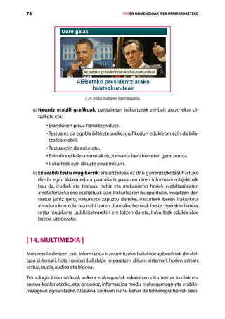 74                                                      IVAPEN GOMENDIOAK WEB ORRIAK IDAZTEKO




                               2.24. irudia. Irudiaren deskribapena.


     g) Neurriz erabili grafikoak, pantailetan irakurtzeak zenbait arazo ekar di­
        
       tzakete eta:
           •  ranskinen pisua handitzen dute.
             E
           •  estua ez da egokia bilaketetarako: grafikodun edukietan ezin da bila­
             T
             tzailea erabili.
           •  estua ezin da aukeratu.
             T
           •  zin dira eskaletan mailakatu; tamaina bere horretan geratzen da.
             E
           • rakurleek ezin dituzte erraz irakurri.
             I
     h) Ez erabili testu mugikorrik: erabiltzaileak ez ditu garrantzizkotzat hartuko
        
       dir-dir egin, aldatu edota pantailatik pasatzen diren informazio-objektuak,
       hau da, irudiak eta testuak; nahiz eta mekanismo horiek erabiltzailearen
       arreta lortzeko oso esplizituak izan. Irakurlearen ikuspuntutik, mugitzen den
       testua jarriz gero, irakurketa zapuztu daiteke, irakurleek beren irakurketa
       abiadura kontrolatzea nahi izaten dutelako, besteak beste. Horrekin batera,
       testu mugikorra publizitatearekin ere lotzen da eta, irakurleak edukia alde
       batera utz dezake.



| 14. Multimedia |
Multimedia deitzen zaio informazioa transmititzeko baliabide ezberdinak darabil­
tzan sistemari, hots, hainbat baliabide integratzen dituen sistemari; horien artean:
testua, irudia, audioa eta bideoa.

Teknologia informatikoak aukera erakargarriak eskaintzen ditu testua, irudiak eta
soinua konbinatzeko, eta, ondorioz, informazioa modu erakargarriago eta erabile-
rrazagoan egituratzeko. Alabaina, kontuan hartu behar da teknologia horrek badi-
                                           Aurkibidea
 