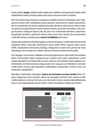 [ DISEINUA ]                                                                      75


tuela zenbait muga. Irizpide orokor legez, esan daiteke esanguratsuak badira soilik
erabili behar direla animazio, bideo edo soinua mezuaren berri emateko.

Beti izan behar dugu kontuan webgunea erabiliko dutenen ikuspegia. Gure web-
gunera sartzen den erabiltzailea pozik geratzen bada bertan topatu duenarekin,
berriro bueltatuko da; baina, edukiak ikusteko denbora asko itxaron behar badu,
eta, gainera, kargatutakoa hutsala iruditzen bazaio, ez du berriz bueltatu nahi izan-
go eta beste webgune batera joko du. Izan ere, multimedia elementu askok des-
kargatzeko denbora nahikotxo behar izaten dute. Esan bezala, ikus-entzunezko
materiala jartzea erabakiz gero, neurriz erabiltzea da kontua.

Aipatutako baldintza teknikoengatik, ez da komenigarria multimedia elementuak
webgune baten oinarrizko diseinuaren parte izatea. Menu nagusia duen ataria
HTML sinplearekin diseinatuta badago, webgunera sartzen den pertsonak erraz
deskargatu ahal izango du, inolako software bereziren beharrizanik gabe.

Har dezagun animazioen adibidea. Animazio gehienek ez dute balio distraitzeko
baino. Animazioak eduki esanguratsuen ondoan jarriz gero, irakurlearen arreta
oztopa dezakete, eta helburutik urrundu. Hala ere, animazioak modu egokian era-
bil daitezke. Zenbait kasutan, webgunearen orri nagusian jar daitekeen animazio
sinple batek interesa pitz diezaieke erabiltzaileei webguneko orrietan sartu eta
edukietan nabigatzeko.

Bestalde, multimedia materialen izaera eta formatua arretaz zaindu behar di-
tugu webgunean jarri aurretik. Jakina da etengabe berritzen den esparrua dela
multimediarena; horrela, formatu sortu berriekin batera, beraiek dekodifikatzeko
plug-in edo egokigailuak eskaini behar zaizkio hartzaileari edukia jaso dezan.




                           2.25. irudia. Plug-ina instalatzeko aukera.

                                          Aurkibidea
 
