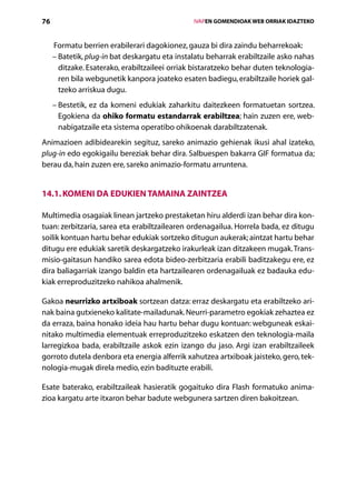 76                                                   IVAPEN GOMENDIOAK WEB ORRIAK IDAZTEKO



     Formatu berrien erabilerari dagokionez, gauza bi dira zaindu beharrekoak:
     – Batetik, plug-in bat deskargatu eta instalatu beharrak erabiltzaile asko nahas
       
         ditzake. Esaterako, erabiltzaileei orriak bistaratzeko behar duten teknologia-
         ren bila webgunetik kanpora joateko esaten badiegu, erabiltzaile horiek gal­
         tzeko arriskua dugu.
     –  estetik, ez da komeni edukiak zaharkitu daitezkeen formatuetan sortzea.
       B
       Egokiena da ohiko formatu estandarrak erabiltzea; hain zuzen ere, web-
       nabigatzaile eta sistema operatibo ohikoenak darabiltzatenak.
Animazioen adibidearekin segituz, sareko animazio gehienak ikusi ahal izateko,
plug-in edo egokigailu bereziak behar dira. Salbuespen bakarra GIF formatua da;
berau da, hain zuzen ere, sareko animazio-formatu arruntena.


14.1. Komeni da edukien tamaina zaintzea

Multimedia osagaiak linean jartzeko prestaketan hiru alderdi izan behar dira kon-
tuan: zerbitzaria, sarea eta erabiltzailearen ordenagailua. Horrela bada, ez ditugu
soilik kontuan hartu behar edukiak sortzeko ditugun aukerak; aintzat hartu behar
ditugu ere edukiak saretik deskargatzeko irakurleak izan ditzakeen mugak. Trans-
misio-gaitasun handiko sarea edota bideo-zerbitzaria erabili baditzakegu ere, ez
dira baliagarriak izango baldin eta hartzailearen ordenagailuak ez badauka edu-
kiak erreproduzitzeko nahikoa ahalmenik.

Gakoa neurrizko artxiboak sortzean datza: erraz deskargatu eta erabiltzeko ari-
nak baina gutxieneko kalitate-mailadunak. Neurri-parametro egokiak zehaztea ez
da erraza, baina honako ideia hau hartu behar dugu kontuan: webguneak eskai-
nitako multimedia elementuak erreproduzitzeko eskatzen den teknologia-maila
larregizkoa bada, erabiltzaile askok ezin izango du jaso. Argi izan erabiltzaileek
gorroto dutela denbora eta energia alferrik xahutzea artxiboak jaisteko, gero, tek-
nologia-mugak direla medio, ezin badituzte erabili.

Esate baterako, erabiltzaileak hasieratik gogaituko dira Flash formatuko anima-
zioa kargatu arte itxaron behar badute webgunera sartzen diren bakoitzean.




                                        Aurkibidea
 
