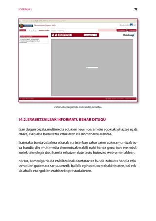 [ DISEINUA ]                                                                   77




                        2.26. irudia. Kargatzeko motela den orrialdea.




14.2. Erabiltzaileak informatu behar ditugu

Esan dugun bezala, multimedia edukien neurri-parametro egokiak zehaztea ez da
erraza, asko alda baitaitezke edukiaren eta irismenaren arabera.

Esaterako, banda-zabalera eskasak eta interfaze zahar baten aukera murritzak tra-
ba handia dira multimedia elementuak erabili nahi izanez gero; izan ere, eduki
horiek teknologia dosi handia eskatzen dute testu hutsezko web-orrien aldean.

Hortaz, komenigarria da erabiltzaileak ohartaraztea banda-zabalera handia eska­
tzen duen guneetara sartu aurretik, bai klik egin orduko erabaki dezaten, bai edu-
kia ahalik eta egokien erabiltzeko presta daitezen.




                                         Aurkibidea
 