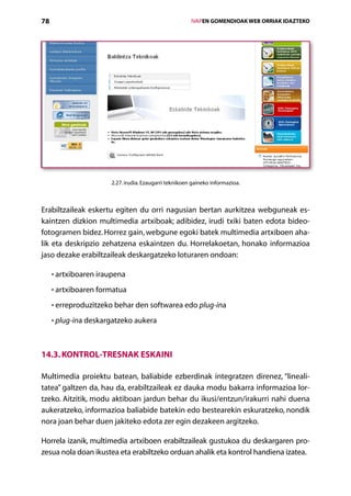 78                                                      IVAPEN GOMENDIOAK WEB ORRIAK IDAZTEKO




                      2.27. irudia. Ezaugarri teknikoen gaineko informazioa.



Erabiltzaileak eskertu egiten du orri nagusian bertan aurkitzea webguneak es-
kaintzen dizkion multimedia artxiboak; adibidez, irudi txiki baten edota bideo-­
fotogramen bidez. Horrez gain, webgune egoki batek multimedia artxiboen aha-
lik eta deskripzio zehatzena eskaintzen du. Horrelakoetan, honako informazioa
jaso dezake erabiltzaileak deskargatzeko loturaren ondoan:

     • artxiboaren iraupena

     • artxiboaren formatua

     • erreproduzitzeko behar den softwarea edo plug-ina

     • plug-ina deskargatzeko aukera



14.3. Kontrol-tresnak eskaini

Multimedia proiektu batean, baliabide ezberdinak integratzen direnez, “lineali-
tatea” galtzen da, hau da, erabiltzaileak ez dauka modu bakarra informazioa lor­
tzeko. Aitzitik, modu aktiboan jardun behar du ikusi/entzun/irakurri nahi duena
aukeratzeko, informazioa baliabide batekin edo bestearekin eskuratzeko, nondik
nora joan behar duen jakiteko edota zer egin dezakeen argitzeko.

Horrela izanik, multimedia artxiboen erabiltzaileak gustukoa du deskargaren pro-
zesua nola doan ikustea eta erabiltzeko orduan ahalik eta kontrol handiena izatea.
                                           Aurkibidea
 