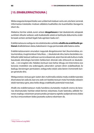 80                                               IVAPEN GOMENDIOAK WEB ORRIAK IDAZTEKO



| 15. Erabilerraztasuna |

Weba ezagutza konpartitzeko sare unibertsal moduan sortu zen, eta bere sorrerak
informazioa tratatzeko moduan aldaketa kualitatibo eta kuantitatibo ikaragarria
ekarri du.

Alabaina, herritar askok, euren artean desgaitasunen bat daukatenek, oztopoak
aurkitzen dituzte webean, web-kudeatzaile askok ez baitituzte dokumentu erabi-
lerrazak sortzen zenbait legek hala agintzen badu ere5.

Erabilerraztasuna webgune eta edukietarako sarbidea ahalik eta erabiltzaile ge-
hienei ahalbidetzean datza, bakoitzaren muga pertsonalak alde batera utzita.

Erabilerraztasunaren onuradun nagusiak desgaitasunen bat (ikusmenekoa, en­
tzumenekoa, mugimenduari loturikoa…) daukatenak dira, baina bestelako era-
biltzaile talde batzuei (adinean aurrera doazenak, atzerritarrak edo kultura maila
baxukoak, teknologia berriekin beldurtzen direnak edo ohiturarik ez daukate-
nak…) ere eragiten die. Halaber, kontuan izan behar ditugu ere Internetera oso
konexio motelekin eta ordenagailu zaharrekin sartzen diren erabiltzaileak. Ez
badugu beraiengan pentsatzen, webguneko eduki asko beren irismenetik kan-
po geratuko dira.

Webguneetan, testuaz gain izaten den multimedia edukia modu erabilerrazerako
diseinatzea lan zaila da. Izan ere, web-orri bateko testuan mota horretako edozein
eduki txertatuz gero, atea itxiko diogu erabiltzaile potentzial mota bati.

Ahalik eta erabilerraztasun maila handiena ziurtatzeko modurik onena da bera-
riaz diseinatutako hainbat eduki-bertsio eskaintzea. Esate baterako, adibide ho-
netan enplegu-eskaintzen prozesuetako jarraipena egiteko azalpenak testu bidez
eta ikus-entzunezkoen bidez jasotzeko aukera eskaintzen da.




5
    http://www.w3.org/WAI/

                                    Aurkibidea
 