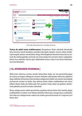 [ DISEINUA ]                                                                          81




                              2.29. irudia. Informazioa testu- eta bideo-formatuan.


Testua da eduki mota erabilerrazena. Desgaitasun fisiko zehatzak dituztenek
letra-tamaina handi dezakete, pantaila-irakurgailu batekin entzun edota braille-­
inprimagailu batean transkribatu. Muga teknologikoak dituztenentzat, berriz, tes-
tuak dira deskargatzeko arinenak, eta testua bakarrik onartzen duten nabigatzai-
leetan ikus daitezke. Horrez gain, bilatzaileek testua irakurri eta beste hizkuntze-
tara itzul dezakete.


| 16. Atariaren diseinua |
Web-orrien diseinua arretaz zaindu beharrekoa bada, are eta garrantzitsuagoa
da atariaz ari bagara. Webgune osoaren kalitatea adierazteko elementu giltzarria
dugu. Baliteke bisitariak ez barneratzea webgunean baldin eta atarian ikusitakoak
ziurtasunik ematen ez badie. Argi adierazi behar dizkio erabiltzaileari zein diren
biltzen dituen balio eta helburuak. Hori guztiori modu azkar eta garbian, denbo-
rarik galtzeko asmorik ez baitu irakurleak.

Beraz, webgunearen eduki garrantzitsu guztiak erakutsi behar ditu atariak; alegia,
erabiltzaileek ez lukete inon klikatu beharko informazio esanguratsua aurkitzeko.
Hori dela eta, webgunearen aukera eta esteka garrantzitsuenak orri nagusian jarri
behar dira6.


6
    Ikus “Nabigazioa” atalaren 3. kapitulua.

                                                  Aurkibidea
 