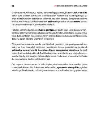 82                                                 IVAPEN GOMENDIOAK WEB ORRIAK IDAZTEKO



Era berean, eduki-kopurua neurtu beharra dago; izan ere, bisitariek azkar aurkitu
behar dute bilatzen dabiltzana. Eta bilaketa lan horretarako askoz egokiagoa da
ongi multzokatutako estekadun zerrenda bat, ezen ez testu paragrafoz beteriko
orri bat. Halakoetarako, diseinatzaileek ezabatu egin behar dituzte zarata bisuala
sortzen duten banner, irudi edota bestelakoak.

Halaber, komeni da atariaren luzera zaintzea, ez dadin izan –ahal den neurrian–
pantaila baten tamaina baino luzeagoa. Hala ez denetan, erabiltzaile askok pentsa-
tuko dute pantailan ikusten dutenaren azpitik dagoen edukia garrantzi gutxikoa
dela, eta askok ez diote jaramonik ere egingo.

Webgune bat arrakastatsua da, erabiltzaileak gunearen ezaugarri garrantzitsue-
nak erraz ikusi eta erabili baditzake. Horretarako, faktore garrantzitsua da atariak
gainerako web-orrietatik bereizten dituen ezaugarriak edukitzea; besteak
beste, diseinuari dagozkionak. Erabiltzailea eroso senti dadin, argi eta garbi antze-
man behar du noiz dagoen batean ala bestean. Era berean, uneoro izan beharko
du eskura atarira itzultzeko loturaren bat.

Orri nagusia diseinatzea ez da hain sinplea, denboran zehar luzatzen den proie-
ktua da, edukiak ez dira finkoak eta, aldiro-aldiro, eguneratu eta egokitu egin be-
har ditugu. Diseinatzeko orduan garrantzitsua da erabiltzailea beti gogoan izatea.




                                      Aurkibidea
 