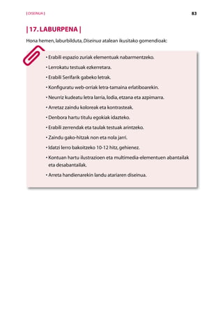 [ DISEINUA ]                                                                        83


| 17. LABURPENA |
Hona hemen, laburbilduta, Diseinua atalean ikusitako gomendioak:


               •  rabili espazio zuriak elementuak nabarmentzeko.
                 E
               •  errokatu testuak ezkerretara.
                 L
               •  rabili Serifarik gabeko letrak.
                 E
               •  onfiguratu web-orriak letra-tamaina erlatiboarekin.
                 K
               •  eurriz kudeatu letra larria, lodia, etzana eta azpimarra.
                 N
               •  rretaz zaindu koloreak eta kontrasteak.
                 A
               •  enbora hartu titulu egokiak idazteko.
                 D
               •  rabili zerrendak eta taulak testuak arintzeko.
                 E
               •  aindu gako-hitzak non eta nola jarri.
                 Z
               • datzi lerro bakoitzeko 10-12 hitz, gehienez.
                 I
               •  ontuan hartu ilustrazioen eta multimedia-elementuen abantailak
                 K
                 eta desabantailak.
               •  rreta handienarekin landu atariaren diseinua.
                 A




                                             Aurkibidea
 