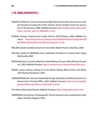 84                                                IVAPEN GOMENDIOAK WEB ORRIAK IDAZTEKO



| 18. Bibliografia |

FRANCO, Guillermo. Cómo escribir para la Web. Bases para la discusión y construcción
    de manuales de redacción ‘online’ [linean]. Austin, Knight Center for Journa-
    lism in the America, 2008. Helbide honetan: http://knightcenter.utexas.edu/
    Como_escribir_para_la_WEB.pdf (3,45 MB)

KUMAR, Shailaja: Freemind User Guide (Version 0.8.0) [linean], 2006. Helbide ho-
    netan: http://freemind.sourceforge.net/FreeMind%20User%20Guide%20
    by%20Shailaja%20Kumar%20(manual).pdf (1,55 MB)

NIELSEN, Jakob: Usabilidad. Diseño de sitios Web. Madril: Pearson Alambra, 2000.

NIELSEN, Jakob  LORANGER, Hoa: Usabilidad. Prioridad en el diseño Web. Anaya
     Multimedia, 2007.

REDSHAW, Kerry. “Counting Words for Web Writing” [linean]. Web Writing @ KerryR.
     net, 2003. Helbide honetan: http://www.kerryr.net/webwriting/index.htm

REDISH, Janice (Ginny) Letting Go of the Words: Writing Web Content that Works.
     USA: Elsevier/Kaufmann, 2007.

SHNEIDERMAN, Ben. Research-Based Web Design  Usability Guidelines [linean]. U.S.
     Government Printing Office, 2007. Helbide honetan: http://www.usability.
     gov/guidelines/guidelines_book.pdf (20,64 MB)

The Yahoo! Style Guide [linean]. Helbide honetan: http://styleguide.yahoo.com/

ZUBIMENDI, Joxe Ramon. Ortotipografia. Vitoria-Gasteiz: Eusko Jaurlaritzaren Argi-
     talpen Zerbitzu Nagusia, 2004.




                                     Aurkibidea
 