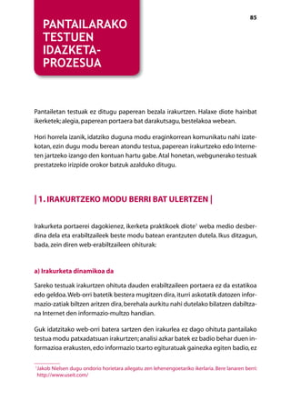 [ NABIGAZIOA ]                                                                                 85
    Pantailarako
    testuen
    idazketa-
    prozesua


Pantailetan testuak ez ditugu paperean bezala irakurtzen. Halaxe diote hainbat
ikerketek; alegia, paperean portaera bat darakutsagu, bestelakoa webean.

Hori horrela izanik, idatziko duguna modu eraginkorrean komunikatu nahi izate-
kotan, ezin dugu modu berean atondu testua, paperean irakurtzeko edo Interne-
ten jartzeko izango den kontuan hartu gabe. Atal honetan, webgunerako testuak
prestatzeko irizpide orokor batzuk azalduko ditugu.




| 1. Irakurtzeko modu berri bat ulertzen |

Irakurketa portaerei dagokienez, ikerketa praktikoek diote1 weba medio desber-
dina dela eta erabiltzaileek beste modu batean erantzuten dutela. Ikus ditzagun,
bada, zein diren web-erabiltzaileen ohiturak:


a) Irakurketa dinamikoa da

Sareko testuak irakurtzen ohituta dauden erabiltzaileen portaera ez da estatikoa
edo geldoa. Web-orri batetik bestera mugitzen dira, iturri askotatik datozen infor-
mazio-zatiak biltzen aritzen dira, berehala aurkitu nahi dutelako bilatzen dabiltza-
na Internet den informazio-multzo handian.

Guk idatzitako web-orri batera sartzen den irakurlea ez dago ohituta pantailako
testua modu patxadatsuan irakurtzen; analisi azkar batek ez badio behar duen in-
formazioa erakusten, edo informazio txarto egituratuak gainezka egiten badio, ez

1
 J
  akob Nielsen dugu ondorio horietara ailegatu zen lehenengoetariko ikerlaria. Bere lanaren berri:
 http://www.useit.com/

                                            Aurkibidea
 