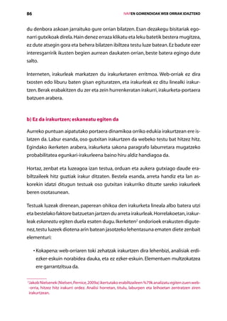 86                                                         IVAPEN GOMENDIOAK WEB ORRIAK IDAZTEKO



du denbora askoan jarraituko gure orrian bilatzen. Esan dezakegu bisitariak ego-
narri gutxikoak direla. Hain denez erraza klikatu eta leku batetik bestera mugitzea,
ez dute atsegin gora eta behera bilatzen ibiltzea testu luze batean. Ez badute ezer
interesgarririk ikusten begien aurrean daukaten orrian, beste batera egingo dute
salto.

Interneten, irakurleak markatzen du irakurketaren erritmoa. Web-orriak ez dira
txosten edo liburu baten gisan egituratzen, eta irakurleak ez ditu linealki irakur­
tzen. Berak erabakitzen du zer eta zein hurrenkeratan irakurri, irakurketa-portaera
batzuen arabera.



b) Ez da irakurtzen; eskaneatu egiten da

Aurreko puntuan aipatutako portaera dinamikoa orriko edukia irakurtzean ere is-
latzen da. Labur esanda, oso gutxitan irakurtzen da webeko testu bat hitzez hitz.
Egindako ikerketen arabera, irakurketa sakona paragrafo laburretara mugatzeko
probabilitatea egunkari-irakurleena baino hiru aldiz handiagoa da.

Hortaz, zenbat eta luzeagoa izan testua, orduan eta aukera gutxiago daude era-
biltzaileek hitz guztiak irakur ditzaten. Bestela esanda, arreta handiz eta lan as-
korekin idatzi ditugun testuak oso gutxitan irakurriko dituzte sareko irakurleek
beren osotasunean.

Testuak luzeak direnean, paperean ohikoa den irakurketa lineala albo batera utzi
eta bestelako faktore batzuetan jartzen du arreta irakurleak. Horrelakoetan, irakur-
leak eskaneatu egiten duela esaten dugu. Ikerketen2 ondorioek erakusten digute-
nez, testu luzeek diotena arin batean jasotzeko lehentasuna ematen diete zenbait
elementuri:

     • Kokapena: web-orriaren toki zehatzak irakurtzen dira lehenbizi, analisiak erdi-
       
      ezker-eskuin norabidea dauka, eta ez ezker-eskuin. Elementuen multzokatzea
      ere garrantzitsua da.

2
 Jakob Nielsenek (Nielsen, Pernice, 2009a) ikertutako erabiltzaileen %79k analizatu egiten zuen web-
  -orria, hitzez hitz irakurri ordez. Analisi horretan, titulu, laburpen eta leihoetan zentratzen ziren
  irakurtzean.

                                              Aurkibidea
 