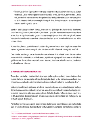 [ PANTAILARAKO TESTUEN IDAZKETA-PROZESUA ]                                                    87


      •  iseinua: efektu tipografikoen bidez nabarmendutako elementuetara joaten
        D
        da begia. Letra handiagoa daukatenak, letra lodia, koloreak, zerrendak… Hala
        ere, elementu keinukari eta mugikorrak ez dira garrantzitsutzat hartzen; arre-
        ta erakartzeko mekanismo esplizituegiak dira. Ikusgarritasuna eta sinesgarri-
        tasuna ez dira gauza bera.

Zenbat eta luzeagoa izan testua, orduan eta gehiago bilatuko ditu elementu
jakin batzuk (tituluak, laburpenak, oharrak…). Gune zehatz horiek deituko diote
atentzioa eta gainontzeko guztia baztertu egingo du. Pista bisual gisa funtzio-
natzen duten elementuak dira; bilatzen dabilen erantzuna hurbil daukala adie-
razten diote.

Komeni da, beraz, pantailarako idazten dugunean, irakurleari begiratu azkar ho-
rretan laguntzea: esteka argiak jarri, tituluak, esaldi laburrak, paragrafo motzak…

Dena dela, ez ditugu testu luzeak baztertu behar. Irakurleak prest daude doku-
mentu luzeak jasotzeko; horrelakoetan, inprimatu egingo dituzte irakurtzeko, kasu
gehienetan. Beraz, dokumentu luzeen kasuan, inprimatzeko formatua daukaten
ereduak behar dituzte.


c) Pantailan irakurtzea astuna da

Testu bat pantailan desberdin irakurtzen dela azaltzen duen beste faktore bat
euskarria bera da: pantaila, alegia. Frogatuta dago testu bat ordenagailuko mo-
nitore baten irakurtzea inprimatutako testua irakurtzea baino motelagoa dela3.

Irakurtzeko ohiturak aldatzen ari direla esan dezakegu, gero eta ohituago baikau-
de testuak pantailan irakurtzen; horrez gain, testuak irakurtzeko zenbait gailu ele-
ktroniko irakurketa atseginagoa egiteko doituta daude. Hala ere, gaur egun ora-
indik, pantailen bereizmenaren eraginez, pantailan irakurtzea lan nekagarria da
testuak luzeak direnean4.

Pantailak, formatuarengatik, beste modu batera ere baldintzatzen du irakurketa;
izan ere, irakurleek ez dute gustuko testu luzeak irakurtzeko pantailan gorantz eta

3
    %
     25 motelago, J. Nielsenek zuzendutako ikerketen arabera (1997).
4
 Testuak zuzentzea ere zailagoa da pantailan. Akats tipografikoak edota gramatikakoak zuzentzeko,
 egokiagoa da testua paperean aztertzea.

                                              Aurkibidea
 