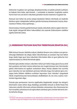 88                                                          IVAPEN GOMENDIOAK WEB ORRIAK IDAZTEKO



beherantz mugitzea (are gutxiago, desplazamendua errazteko pistarik aurkitzen
ez badute: letra lodia, azpi-tituluak…); zenbaitek ez daukate mugitzeko aukera
horren berri ere, eta beren irakurketa pantailan ikusten dutenera mugatzen da.

Kontuan izan behar da arreta oztopa dezaketen faktore teknikoak ere badirela:
denbora gutxi nabigatzeko, kalitate gutxiko konexioa, konexioaren kostua, dese-
rosotasun fisikoa, mezu-gainkarga…

Deserosotasun horiek guztiak kontuan izanda, irakurleek eskertu egiten dute tes-
tuak argiak (ulergarriak lehen irakurraldian) eta zuzenak (hizkuntzaren erabilera
egokia dutenak) izatea.




| 2. Weberako testuak idaztea trebetasun zehatza da |


Web-testuen kasuan, idazteko orduan, idazketa-lanaren arau orokorra are garran-
tzitsuago bilakatzen da; alegia, idatzi irakurleentzat, ez zuretzat. Argi izan behar
dugu idazle legez gure lana irakurleak informatzea dela; ez gure jakituriaz inor
inpresionatzea; ez ariketa literarioak egitea.

Edukiak egituratzeko orduan, irakurleen tokian jarri behar dugu geure burua ahal
den guztietan, eta haien interes, beharrizan eta mugak kontuan izan. Horretarako
gakoa informazioa era egokian aurkeztean datza. Hortaz, idazten hasi aurretik,
gure irakurlea nor izan daitekeen pentsatu beharko dugu, hori jakinez gero erra-
zagoa baita bilatzen dabilena aurkitzen laguntzea. Gure irakurlea5 ezagutzeak
ideiak eraginkortasunez komunikatzea ahalbidetzen du eta tonu zuzena man-
tentzen laguntzen digu.

Testuak giza portaeraren neurrira egokitzeko, begietarako atsegin eta ulergarri
diseinatzen saiatu behar dugu. Badakigu pantailako testuak ez direla hitzez hitz
irakurtzen; aitzitik, informazio zehatza bilatzeko eskaneatzen dira. Eskaneatze-lan
hori errazteko, zehaztasuna eta egituraketa zaintzeaz gain, hainbat elementu lan-
du beharko ditugu.

5
    E
     z ahaztu irakurleak gure lankideak ere izan daitezkeela. Lankideentzako intraneten bidezko infor-
    mazioak ere argia eta erabilgarria izan behar du; kanpoko bisitarientzakoaren maila berean.

                                               Aurkibidea
 