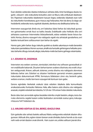 [ PANTAILARAKO TESTUEN IDAZKETA-PROZESUA ]                                         89


Esan daiteke weberako idaztea trebetasun zehatza dela. Antz handiagoa dauka ira-
garki-, eskuorri- edo erakusketa-testuekin, ezen ez liburu edo artikuluak idazteare-
kin. Paperean irakurtzeko idazketaren kasuan legez, weberako idazteak esan nahi
du irakurleekin konektatzea, gure mezua argi helaraztea. Hori da dena. Ez dago sai-
hesbiderik; weberako testu egokiak idazteko, denbora eta dedikazioa behar da.

Interneten ezaugarriak direla eta, orri bakoitza idatzi behar da irakurleak gunea-
ren gainontzeko orriak ikusi ez balitu bezala. Erabiltzaile asko helduko dira orri
zehatzera zuzenean Interneteko bilatzaileetatik, edota webeko beste lotura ba-
tetik. Hortaz, diseinu-ezaugarri eta nabigazio egoki eta zehatzak gorabehera, orri
bateko testuak bere soiltasunean izan behar du egoki.

Horrez gain, jakin behar dugu irakurle guztiek ez dutela sakontasun-maila berarekin
irakurtzen pantailakoa. Horren aurrean, ahalik eta hartzaile gehiengana heltzeko pres-
tatu beharko ditugu testuak; alegia, irakurketa-maila bat baino gehiago eskaintzeko.


2.1. Edukia vs. diseinua

Interneten eta weben sorreran, zientzialari, teknikari eta software garatzaileak zi-
ren erabiltzaile bakarrak. Zituzten beharrizanen arabera diseinatu eta eraiki zituz-
ten webguneak. Artean, adituek ziotenez, arreta diseinu eta nabigazio alorretara
bideratu behar zen. Edukiari ez zitzaion hainbeste garrantzi ematen; paperean
irakurtzeko dokumentuak HTML formatura bilakatzen ziren eta, besterik gabe,
webera eraman, medio berriaren ezaugarriak kontuan izan gabe.

Gerora egindako ikerketek erakutsi dute edukien idazketa dela komunikazio
arrakastatsurako funtsezko faktorea. Hala, albo batera utziz diseinu eta nabigazio
arazoak, sinpleki edukiak berridatzita, %124 eta 159 artean hobe daiteke irakurketa.

Beste datu bat: zerrendak egitea bezalako teknika sinple batekin, alegia, testu ba-
rruko elementu segida luzeen ordez buletadun zerrendak osatuz gero, irakurga-
rritasuna %47 hobetzen da.


2.2. Arloko aditua ez da, berez, idazle ona

Ezin gaitezke alor zehatz bateko adituez fidatu webguneko edukiak idazten ditu-
gunean. Adituak dira, egiten duten lanean onak direlako, baina horrek ez du esan
nahi web-orriak idazten onak direnik. Hain zuzen ere, arloko adituen joerak dira:
                                             Aurkibidea
 