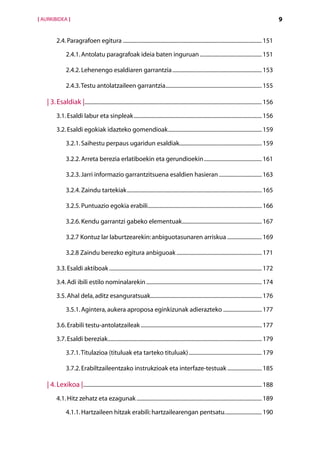 [ AURKIBIDEA ]                                                                                                                                              9


          2.4. Paragrafoen egitura...................................................................................................... 151

                2.4.1. Antolatu paragrafoak ideia baten inguruan.............................................. 151

                2.4.2. Lehenengo esaldiaren garrantzia.................................................................. 153

                2.4.3. Testu antolatzaileen garrantzia....................................................................... 155

    | 3. Esaldiak |................................................................................................................................. 156
          3.1. Esaldi labur eta sinpleak.............................................................................................. 156

          3.2. Esaldi egokiak idazteko gomendioak..................................................................... 159

                3.2.1. Saihestu perpaus ugaridun esaldiak............................................................ 159

                3.2.2. Arreta berezia erlatiboekin eta gerundioekin........................................... 161

                3.2.3. Jarri informazio garrantzitsuena esaldien hasieran................................ 163

                3.2.4. Zaindu tartekiak................................................................................................... 165

                3.2.5. Puntuazio egokia erabili.................................................................................... 166

                3.2.6. Kendu garrantzi gabeko elementuak........................................................... 167

                3.2.7 Kontuz lar laburtzearekin: anbiguotasunaren arriskua.......................... 169

                3.2.8 Zaindu berezko egitura anbiguoak............................................................... 171

          3.3. Esaldi aktiboak................................................................................................................ 172

          3.4. Adi ibili estilo nominalarekin..................................................................................... 174

          3.5. Ahal dela, aditz esanguratsuak.................................................................................. 176

                3.5.1. Agintera, aukera aproposa eginkizunak adierazteko............................. 177

          3.6. Erabili testu-antolatzaileak......................................................................................... 177

          3.7. Esaldi bereziak................................................................................................................. 179

                3.7.1. Titulazioa (tituluak eta tarteko tituluak)...................................................... 179

                3.7.2. Erabiltzaileentzako instrukzioak eta interfaze-testuak.......................... 185

    | 4. Lexikoa |................................................................................................................................... 188
          4.1. Hitz zehatz eta ezagunak............................................................................................ 189

                4.1.1. Hartzaileen hitzak erabili: hartzailearengan pentsatu............................ 190
 