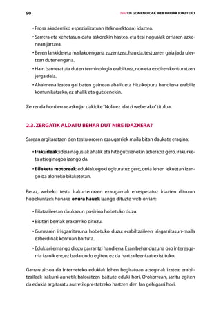 90                                                     IVAPEN GOMENDIOAK WEB ORRIAK IDAZTEKO



     •  rosa akademiko espezializatuan (teknolektoan) idaztea.
       P
     •  arrera eta xehetasun datu askorekin hastea, eta tesi nagusiak orriaren azke-
       S
       nean jartzea.
     •  eren lankide eta mailakoengana zuzentzea, hau da, testuaren gaia jada uler­
       B
       tzen dutenengana.
     •  ain barneratuta duten terminologia erabiltzea, non eta ez diren konturatzen
       H
       jerga dela.
     •  halmena izatea gai baten gainean ahalik eta hitz-kopuru handiena erabiliz
       A
       komunikatzeko, ez ahalik eta gutxienekin.

Zerrenda horri erraz asko jar dakioke “Nola ez idatzi weberako” titulua.


2.3. Zergatik aldatu behar dut nire idazkera?

Sarean argitaratzen den testu ororen ezaugarriek maila bitan daukate eragina:

     •  rakurleak: ideia nagusiak ahalik eta hitz gutxienekin adieraziz gero, irakurke-
       I
       ta atseginagoa izango da.
     • Bilaketa motoreak: edukiak egoki egituratuz gero, orria lehen lekuetan izan-
       
       go da alorreko bilaketetan.


Beraz, webeko testu irakurterrazen ezaugarriak errespetatuz idazten dituzun
hobekuntzek honako onura hauek izango dituzte web-orrian:

     •  ilatzaileetan daukazun posizioa hobetuko duzu.
       B
     •  isitari berriak erakarriko dituzu.
       B
     •  unearen irisgarritasuna hobetuko duzu: erabiltzaileen irisgarritasun-maila
       G
       ezberdinak kontuan hartuta.
     •  dukiari emango diozu garrantzi handiena. Esan behar duzuna oso interesga-
       E
       rria izanik ere, ez bada ondo egiten, ez da hartzaileentzat existituko.

Garrantzitsua da Interneteko edukiak lehen begiratuan atseginak izatea; erabil­
tzaileek irakurri aurretik baloratzen baitute eduki hori. Orokorrean, saritu egiten
da edukia argitaratu aurretik prestatzeko hartzen den lan gehigarri hori.
                                          Aurkibidea
 