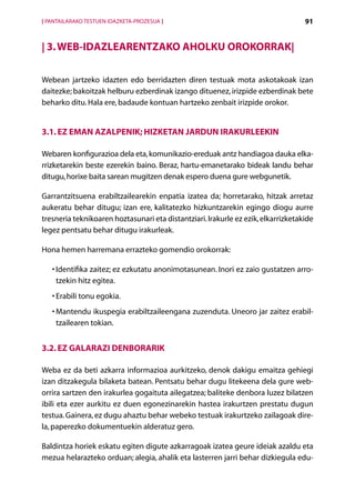 [ PANTAILARAKO TESTUEN IDAZKETA-PROZESUA ]                                         91


| 3. Web-idazlearentzako aholku orokorrak|


Webean jartzeko idazten edo berridazten diren testuak mota askotakoak izan
daitezke; bakoitzak helburu ezberdinak izango dituenez, irizpide ezberdinak bete
beharko ditu. Hala ere, badaude kontuan hartzeko zenbait irizpide orokor.


3.1. Ez eman azalpenik; hizketan jardun irakurleekin

Webaren konfigurazioa dela eta, komunikazio-ereduak antz handiagoa dauka elka-
rrizketarekin beste ezerekin baino. Beraz, hartu-emanetarako bideak landu behar
ditugu, horixe baita sarean mugitzen denak espero duena gure webgunetik.

Garrantzitsuena erabiltzailearekin enpatia izatea da; horretarako, hitzak arretaz
aukeratu behar ditugu; izan ere, kalitatezko hizkuntzarekin egingo diogu aurre
tresneria teknikoaren hoztasunari eta distantziari. Irakurle ez ezik, elkarrizketakide
legez pentsatu behar ditugu irakurleak.

Hona hemen harremana errazteko gomendio orokorrak:

   • dentifika zaitez; ez ezkutatu anonimotasunean. Inori ez zaio gustatzen arro­
     I
     tzekin hitz egitea.
   •  rabili tonu egokia.
     E
   •  antendu ikuspegia erabiltzaileengana zuzenduta. Uneoro jar zaitez erabil­
     M
     tzailearen tokian.


3.2. Ez galarazi denborarik

Weba ez da beti azkarra informazioa aurkitzeko, denok dakigu emaitza gehiegi
izan ditzakegula bilaketa batean. Pentsatu behar dugu litekeena dela gure web-
orrira sartzen den irakurlea gogaituta ailegatzea; baliteke denbora luzez bilatzen
ibili eta ezer aurkitu ez duen egonezinarekin hastea irakurtzen prestatu dugun
testua. Gainera, ez dugu ahaztu behar webeko testuak irakurtzeko zailagoak dire-
la, paperezko dokumentuekin alderatuz gero.

Baldintza horiek eskatu egiten digute azkarragoak izatea geure ideiak azaldu eta
mezua helarazteko orduan; alegia, ahalik eta lasterren jarri behar dizkiegula edu-
                                             Aurkibidea
 