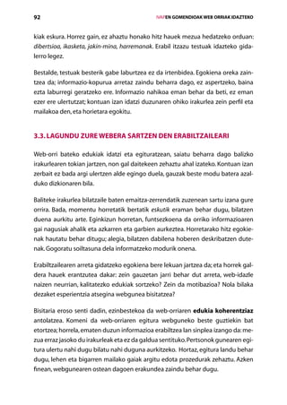 92                                               IVAPEN GOMENDIOAK WEB ORRIAK IDAZTEKO



kiak eskura. Horrez gain, ez ahaztu honako hitz hauek mezua hedatzeko orduan:
dibertsioa, ikasketa, jakin-mina, harremanak. Erabil itzazu testuak idazteko gida-
lerro legez.

Bestalde, testuak besterik gabe laburtzea ez da irtenbidea. Egokiena oreka zain­
tzea da; informazio-kopurua arretaz zaindu beharra dago, ez aspertzeko, baina
ezta laburregi geratzeko ere. Informazio nahikoa eman behar da beti, ez eman
ezer ere ulertutzat; kontuan izan idatzi duzunaren ohiko irakurlea zein perfil eta
mailakoa den, eta horietara egokitu.


3.3. Lagundu zure webera sartzen den erabiltzaileari

Web-orri bateko edukiak idatzi eta egituratzean, saiatu beharra dago balizko
irakurlearen tokian jartzen, non gal daitekeen zehaztu ahal izateko. Kontuan izan
zerbait ez bada argi ulertzen alde egingo duela, gauzak beste modu batera azal-
duko dizkionaren bila.

Baliteke irakurlea bilatzaile baten emaitza-zerrendatik zuzenean sartu izana gure
orrira. Bada, momentu horretatik bertatik eskutik eraman behar dugu, bilatzen
duena aurkitu arte. Eginkizun horretan, funtsezkoena da orriko informazioaren
gai nagusiak ahalik eta azkarren eta garbien aurkeztea. Horretarako hitz egokie-
nak hautatu behar ditugu; alegia, bilatzen dabilena hoberen deskribatzen dute-
nak. Gogoratu soiltasuna dela informatzeko modurik onena.

Erabiltzailearen arreta gidatzeko egokiena bere lekuan jartzea da; eta horrek gal-
dera hauek erantzutea dakar: zein gauzetan jarri behar dut arreta, web-idazle
naizen neurrian, kalitatezko edukiak sortzeko? Zein da motibazioa? Nola bilaka
dezaket esperientzia atsegina webgunea bisitatzea?

Bisitaria eroso senti dadin, ezinbestekoa da web-orriaren edukia koherentziaz
antolatzea. Komeni da web-orriaren egitura webguneko beste guztiekin bat
etortzea; horrela, ematen duzun informazioa erabiltzea lan sinplea izango da: me-
zua erraz jasoko du irakurleak eta ez da galdua sentituko. Pertsonok gunearen egi-
tura ulertu nahi dugu bilatu nahi duguna aurkitzeko. Hortaz, egitura landu behar
dugu, lehen eta bigarren mailako gaiak argitu edota prozedurak zehaztu. Azken
finean, webgunearen ostean dagoen erakundea zaindu behar dugu.
                                    Aurkibidea
 