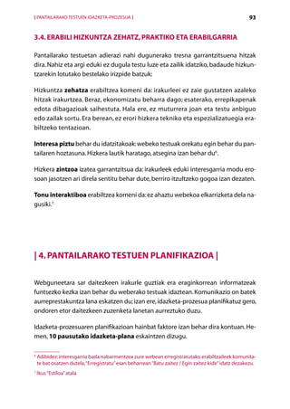 [ PANTAILARAKO TESTUEN IDAZKETA-PROZESUA ]                                                           93


3.4. Erabili hizkuntza zehatz, praktiko eta erabilgarria

Pantailarako testuetan adierazi nahi dugunerako tresna garrantzitsuena hitzak
dira. Nahiz eta argi eduki ez dugula testu luze eta zailik idatziko, badaude hizkun­
tzarekin lotutako bestelako irizpide batzuk:

Hizkuntza zehatza erabiltzea komeni da: irakurleei ez zaie gustatzen azaleko
hitzak irakurtzea. Beraz, ekonomizatu beharra dago; esaterako, errepikapenak
edota dibagazioak saihestuta. Hala ere, ez muturrera joan eta testu anbiguo
edo zailak sortu. Era berean, ez erori hizkera tekniko eta espezializatuegia era-
biltzeko tentazioan.

Interesa piztu behar du idatzitakoak: webeko testuak orekatu egin behar du pan-
tailaren hoztasuna. Hizkera lautik haratago, atsegina izan behar du6.

Hizkera zintzoa izatea garrantzitsua da: irakurleek eduki interesgarria modu ero-
soan jasotzen ari direla sentitu behar dute, berriro itzultzeko gogoa izan dezaten.

Tonu interaktiboa erabiltzea komeni da: ez ahaztu webekoa elkarrizketa dela na-
gusiki.7




| 4. Pantailarako testuen planifikazioa |

Webguneetara sar daitezkeen irakurle guztiak era eraginkorrean informatzeak
funtsezko kezka izan behar du weberako testuak idaztean. Komunikazio on batek
aurreprestakuntza lana eskatzen du; izan ere, idazketa-prozesua planifikatuz gero,
ondoren etor daitezkeen zuzenketa lanetan aurreztuko duzu.

Idazketa-prozesuaren planifikazioan hainbat faktore izan behar dira kontuan. He-
men, 10 pausutako idazketa-plana eskaintzen dizugu.

6
    Adibidez: interesgarria bada nabarmentzea zure webean erregistratutako erabiltzaileek komunita-
    te bat osatzen dutela, “Erregistratu” esan beharrean “Batu zaitez / Egin zaitez kide” idatz dezakezu.
7
    Ikus “Estiloa” atala

                                                Aurkibidea
 