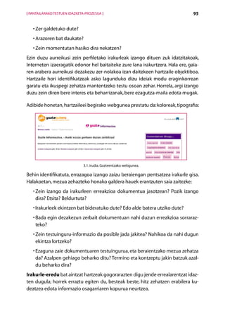 [ PANTAILARAKO TESTUEN IDAZKETA-PROZESUA ]                                      95


   •  er galdetuko dute?
     Z
   •  razoren bat daukate?
     A
   •  ein momentutan hasiko dira nekatzen?
     Z
Ezin duzu aurreikusi zein perfiletako irakurleak izango dituen zuk idatzitakoak,
Interneten izaeragatik edonor hel baitaiteke zure lana irakurtzera. Hala ere, gaia-
ren arabera aurreikusi dezakezu zer-nolakoa izan daitekeen hartzaile objektiboa.
Hartzaile hori identifikatzeak asko lagunduko dizu ideiak modu eraginkorrean
garatu eta ikuspegi zehatza mantentzeko testu osoan zehar. Horrela, argi izango
duzu zein diren bere interes eta beharrizanak, bere ezagutza-maila edota mugak.

Adibide honetan, hartzaileei begirako webgunea prestatu da: koloreak, tipografia:




                               3.1. irudia. Gazteentzako webgunea.

Behin identifikatuta, errazagoa izango zaizu beraiengan pentsatzea irakurle gisa.
Halakoetan, mezua zehazteko honako galdera hauek erantzuten saia zaitezke:
   •  ein izango da irakurleen erreakzioa dokumentua jasotzean? Pozik izango
     Z
     dira? Etsita? Beldurtuta?
   • rakurleek ekintzen bat bideratuko dute? Edo alde batera utziko dute?
     I
   •  ada egin dezakezun zerbait dokumentuan nahi duzun erreakzioa sorraraz-
     B
     teko?
   •  ein testuinguru-informazio da posible jada jakitea? Nahikoa da nahi dugun
     Z
     ekintza lortzeko?
   •  zaguna zaie dokumentuaren testuingurua, eta beraientzako mezua zehatza
     E
     da? Azalpen gehiago beharko ditu? Termino eta kontzeptu jakin batzuk azal-
     du beharko dira?
Irakurle-eredu bat aintzat hartzeak gogorarazten digu jende errealarentzat idaz-
ten dugula; horrek erraztu egiten du, besteak beste, hitz zehatzen erabilera ku-
deatzea edota informazio osagarriaren kopurua neurtzea.

                                             Aurkibidea
 