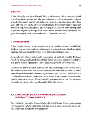 [ PANTAILARAKO TESTUEN IDAZKETA-PROZESUA ]                                        99


e) Kopiatu

Kopiatzeko agintzen digute idazleek, ideia onak kopiatzen dituzte zinema egileek
eta guk sarri egiten dugu hori, jabetzen ez bagara ere. Gu geu kopiatzen ari gara
orain, beste batzuek esana irakurri eta geure erara jasotzen. Kopiatu egiten dugu
izena ez beste ezer aldatu barik gutunak bidaltzen ditugunean; kopiatu apunteak
hartzen ditugunean, laburpenak egiten ditugunean... Istorio onen bat topatzen
dugunean zergatik ez protagonistak aldatu, haria luzatu edo moztu, beste leku eta
garai batean jarri, atzekoz aurrera kontatu... Zergatik ez kopiatu?


f) Titulutik abiatuta

Egiten ditugun akatsen artean larriena hauxe da: gaiari ez heltzea. Hori ekiditeko
denbora ematea ez da denbora galtzea; aztertu ahala, gainera, ideiak bururatuko
zaizkigu. Kazetariek erabiltzen dute metodo hau albiste laburretan.

Metodo horren bitartez gaiari ondo eusten zaio: NZ galderak erabilita (Nork, Zer,
Non, Noiz, Nola, Zergatik, Zenbat). Adibidez, “Italian emakume bat atxilotu dute ban-
piro gisako erasoak egiteagatik” Titulua badaukazu; idazten jarrai dezakezu.
                                .

Erabiltzen ari zaren medioak burmuinaren eskuin (analogiko eta sormenezkoa)
zein ezker (analitiko eta funtzionala) hemisferioen erabilera eskatzen du. Erabil
itzazu bi hemisferioak komunikazioa egituratzeko. Pentsatu nola landuko dituzun
honako elementu hauek: hizkuntza, tonua, animazioak, soinuak, komunikatzeko
modua, informazio mota… Elementu horiengan pentsatuta, zure mezua komu-
nikatzeko forma eta estilo eraginkorra identifikatuko dituzu.




4.4. Eskema egin eta ideien hurrenkera zehaztu.
     Alderantzizko piramidea

Aurreko fasean planteatu ditugun ideia solteak antolatzea da hurrengo pausua.
Horrela, edukia egituratu eta testu-matrizea osatuta izango duzu, eta bertan sar-
tuta informazio-bilketa eta datu osagarriak.




                                             Aurkibidea
 