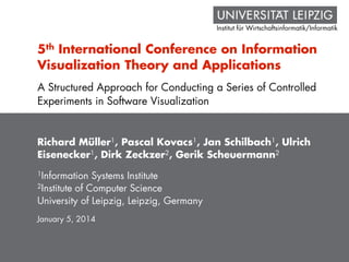 Institut für Wirtschaftsinformatik/Informatik
5th International Conference on Information
Visualization Theory and Applications
Richard Müller1, Pascal Kovacs1, Jan Schilbach1, Ulrich
Eisenecker1, Dirk Zeckzer2, Gerik Scheuermann2
1Information Systems Institute
2Institute of Computer Science
University of Leipzig, Leipzig, Germany
January 5, 2014
A Structured Approach for Conducting a Series of Controlled
Experiments in Software Visualization
 
