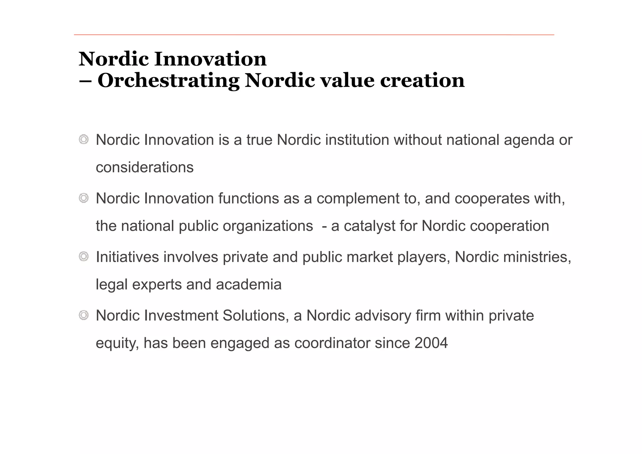 Nordic Innovation
– Orchestrating Nordic value creation
     h      i      di    l        i

 Nordic Innovation is a true Nordic institution without national agenda or
 considerations

 Nordic Innovation functions as a complement to, and cooperates with,
 the national public organizations - a catalyst for Nordic cooperation

 Initiatives involves private and public market players, Nordic ministries,
 legal experts and academia

 Nordic Investment Solutions, a Nordic advisory firm within private
 equity, has been engaged as coordinator since 2004
 