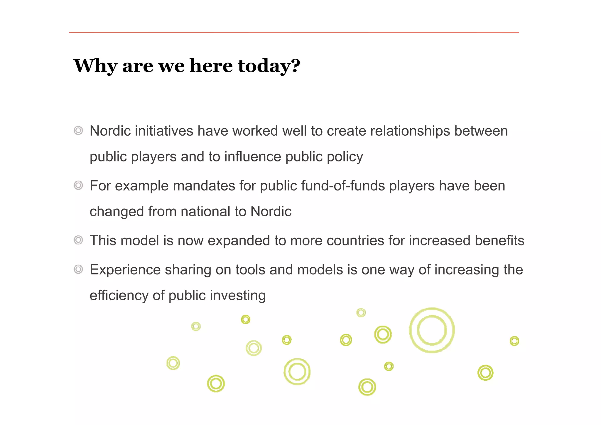 Why are we here today?


 Nordic initiatives have worked well to create relationships between
 public players and to influence public policy
           y                                 y

 For example mandates for public fund-of-funds players have been
 changed from national to Nordic

 This model is now expanded to more countries for increased benefits

 Experience sharing on tools and models is one way of increasing the
 efficiency of public investing
 