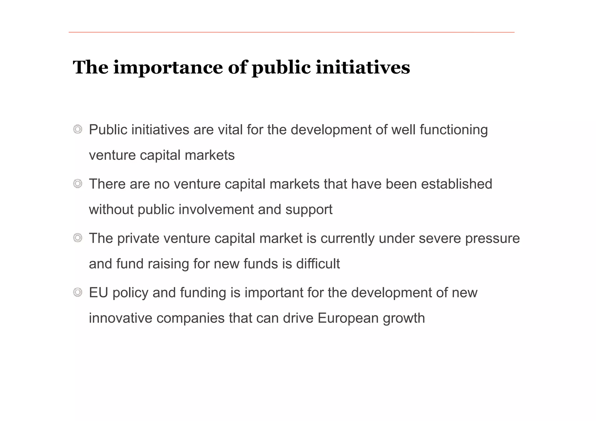 The importance of public initiatives


 Public initiatives are vital for the development of well functioning
 venture capital markets

 There are no venture capital markets that have been established
 without public involvement and support

 The private venture capital market is currently under severe pressure
 and f
     fund raising for new funds is difficult
                  f       f          ff

 EU policy and funding is important for the development of new
 innovative companies that can drive European growth
 